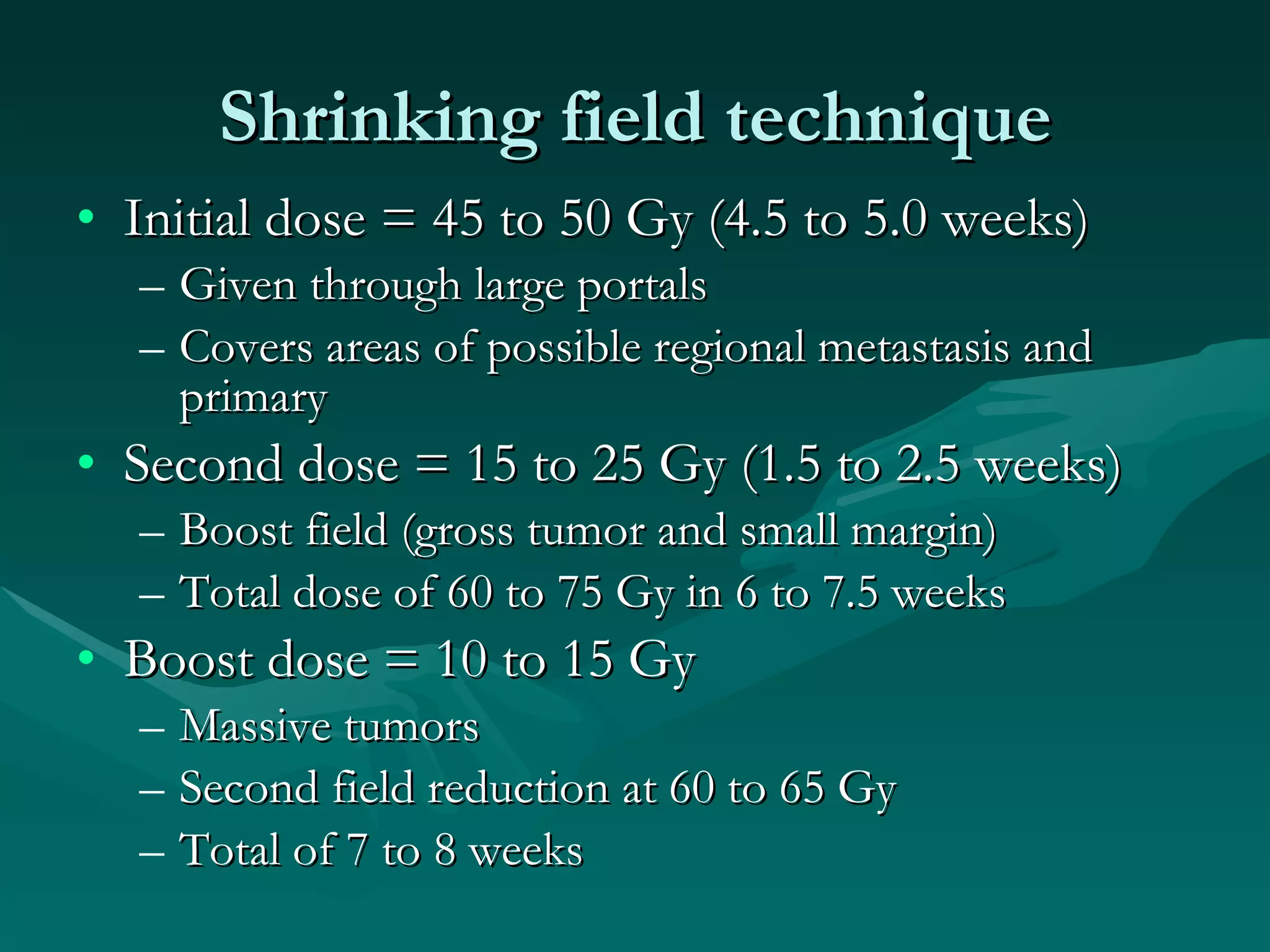 Shrinking field technique Initial dose = 45 to 50 Gy (4.5 to 5.0 weeks) Given through large portals Covers areas of possible regional metastasis and primary Second dose = 15 to 25 Gy (1.5 to 2.5 weeks) Boost field (gross tumor and small margin) Total dose of 60 to 75 Gy in 6 to 7.5 weeks Boost dose = 10 to 15 Gy  Massive tumors Second field reduction at 60 to 65 Gy Total of 7 to 8 weeks 