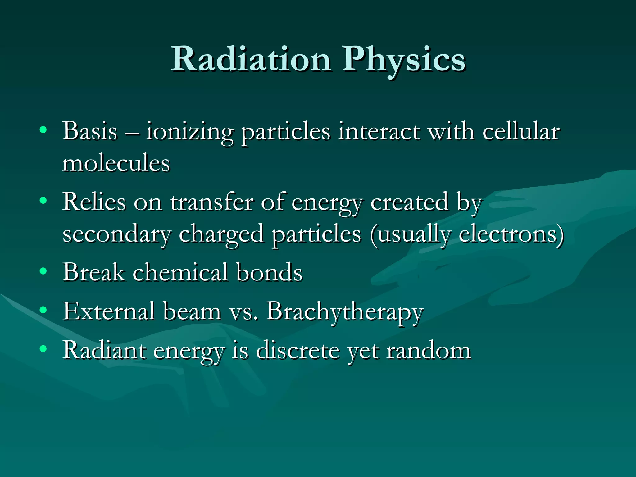Radiation Physics Basis – ionizing particles interact with cellular molecules Relies on transfer of energy created by secondary charged particles (usually electrons) Break chemical bonds External beam vs. Brachytherapy Radiant energy is discrete yet random 
