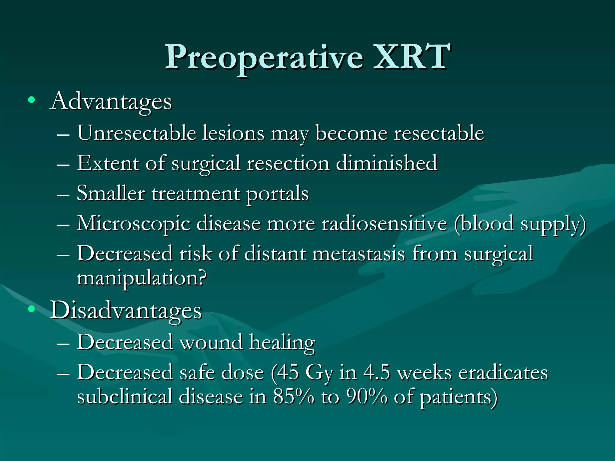 Preoperative XRT Advantages Unresectable lesions may become resectable Extent of surgical resection diminished Smaller treatment portals Microscopic disease more radiosensitive (blood supply) Decreased risk of distant metastasis from surgical manipulation? Disadvantages Decreased wound healing Decreased safe dose (45 Gy in 4.5 weeks eradicates subclinical disease in 85% to 90% of patients) 