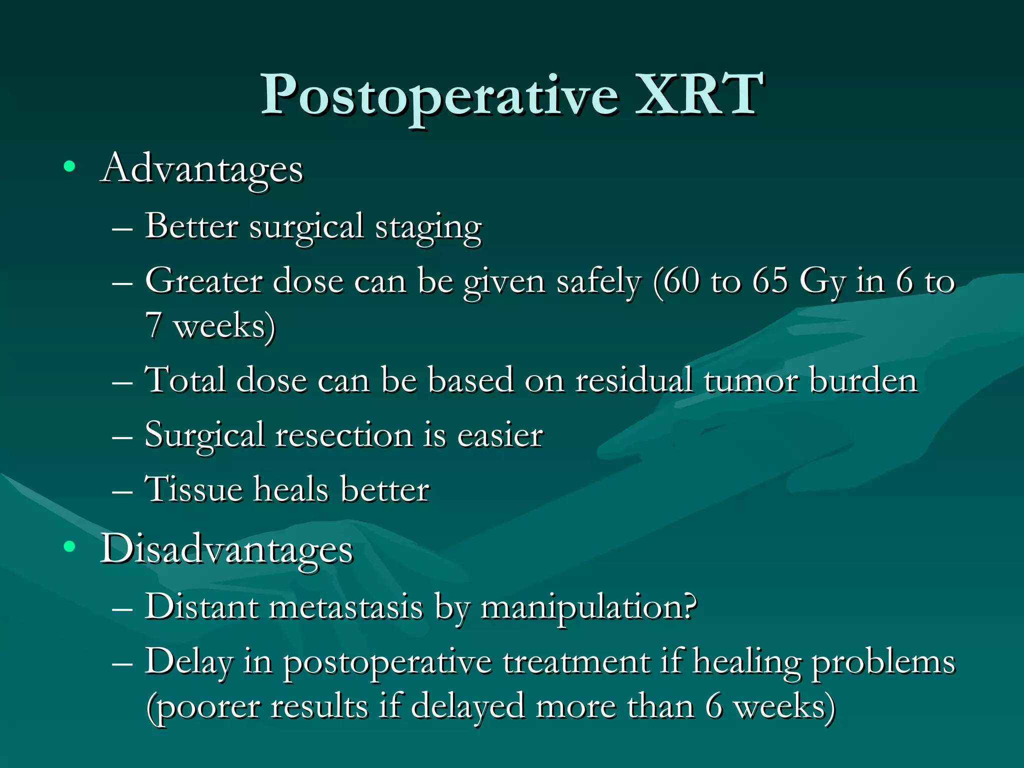 Postoperative XRT Advantages Better surgical staging Greater dose can be given safely (60 to 65 Gy in 6 to 7 weeks) Total dose can be based on residual tumor burden Surgical resection is easier Tissue heals better Disadvantages Distant metastasis by manipulation? Delay in postoperative treatment if healing problems (poorer results if delayed more than 6 weeks) 