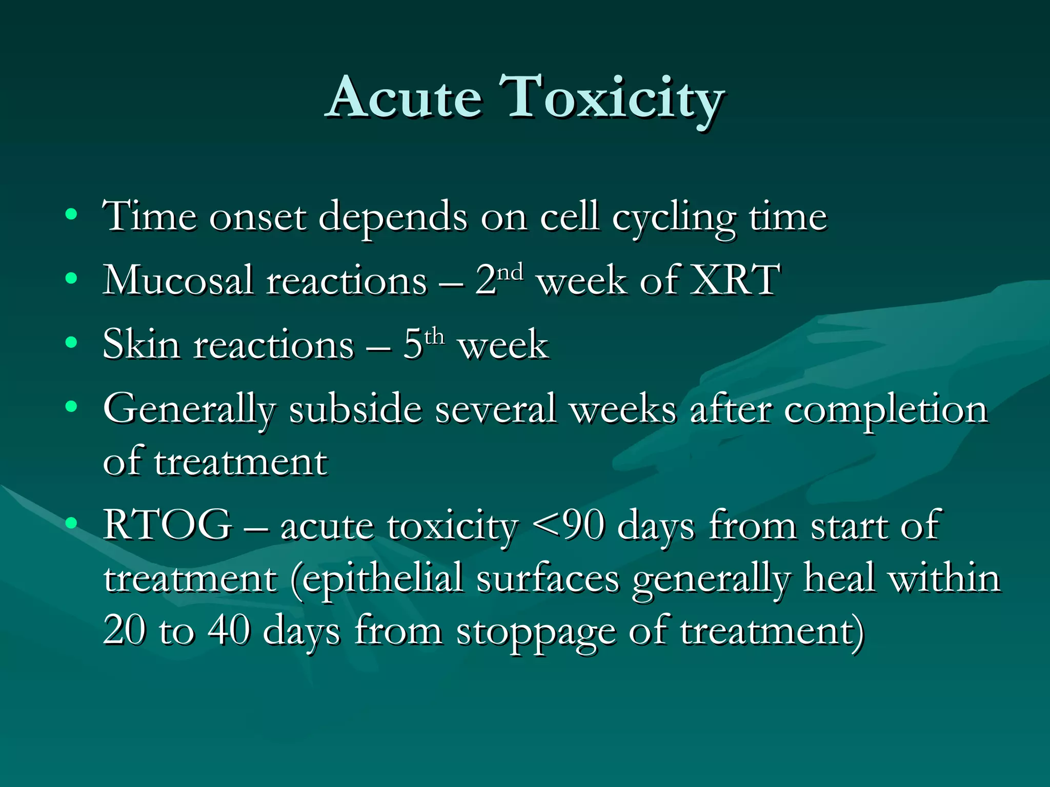 Acute Toxicity Time onset depends on cell cycling time Mucosal reactions – 2 nd  week of XRT Skin reactions – 5 th  week Generally subside several weeks after completion of treatment RTOG – acute toxicity <90 days from start of treatment (epithelial surfaces generally heal within 20 to 40 days from stoppage of treatment) 