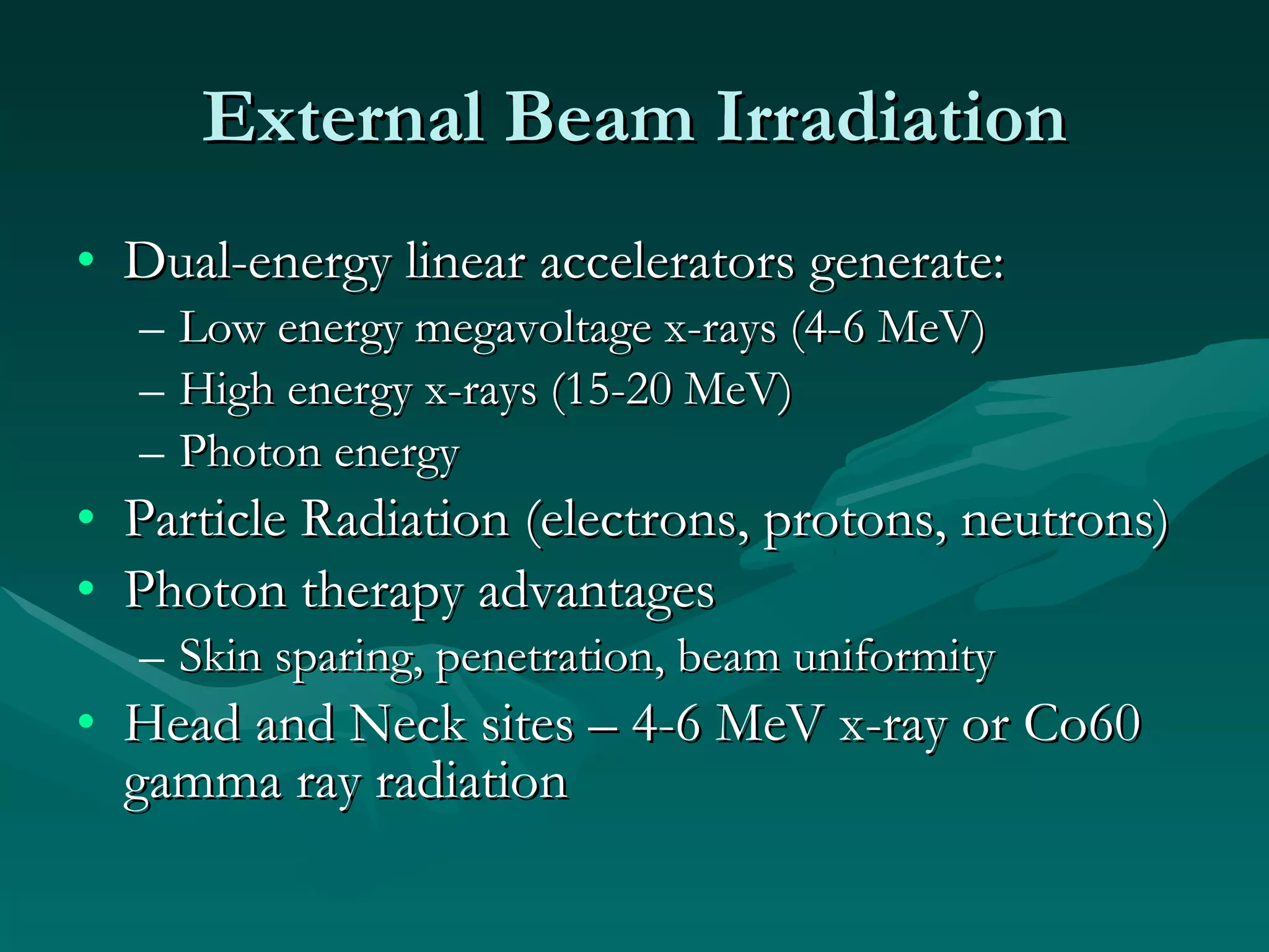 External Beam Irradiation Dual-energy linear accelerators generate: Low energy megavoltage x-rays (4-6 MeV) High energy x-rays (15-20 MeV) Photon energy Particle Radiation (electrons, protons, neutrons) Photon therapy advantages Skin sparing, penetration, beam uniformity Head and Neck sites – 4-6 MeV x-ray or Co60 gamma ray radiation 