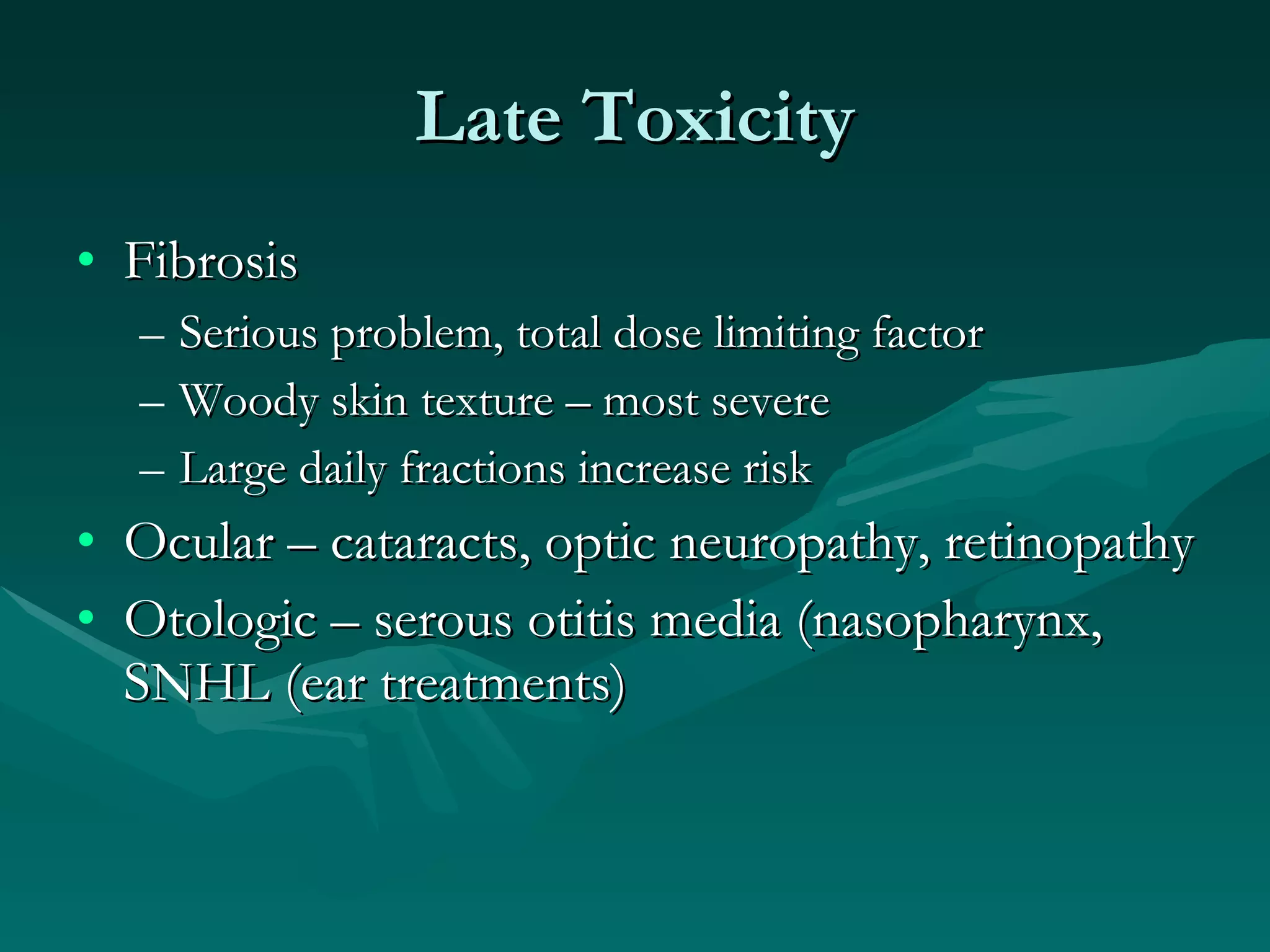 Late Toxicity Fibrosis Serious problem, total dose limiting factor Woody skin texture – most severe Large daily fractions increase risk Ocular – cataracts, optic neuropathy, retinopathy Otologic – serous otitis media (nasopharynx, SNHL (ear treatments) 
