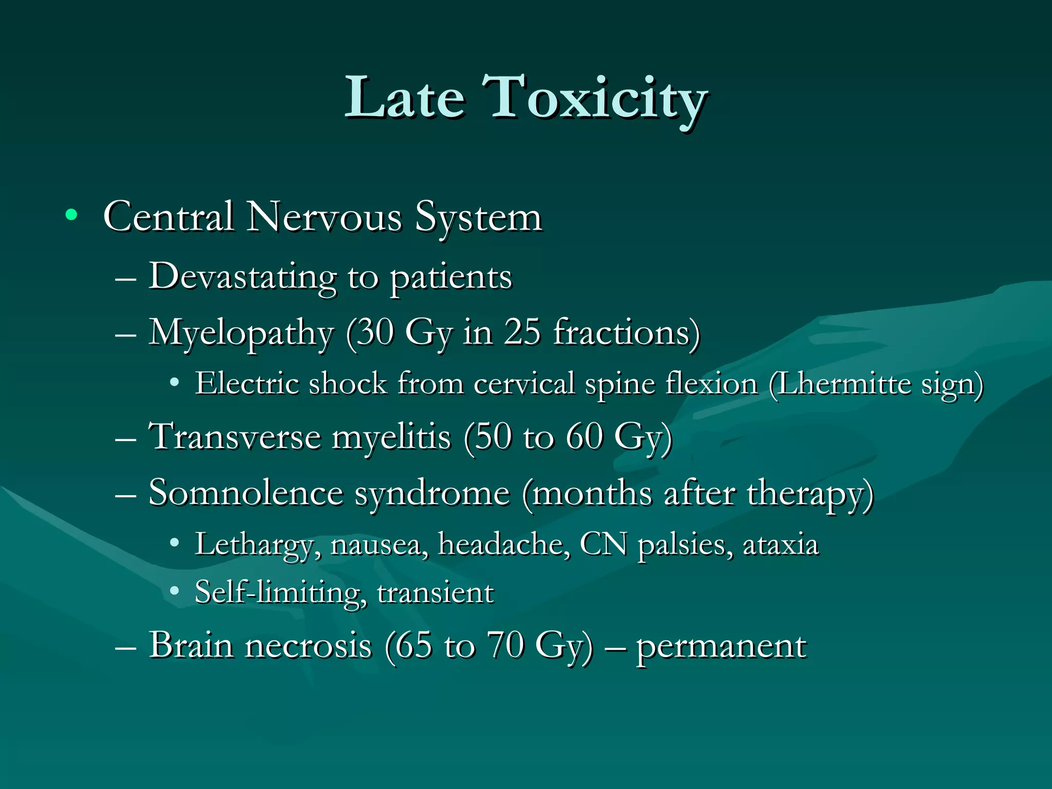 Late Toxicity Central Nervous System Devastating to patients Myelopathy (30 Gy in 25 fractions) Electric shock from cervical spine flexion (Lhermitte sign) Transverse myelitis (50 to 60 Gy) Somnolence syndrome (months after therapy) Lethargy, nausea, headache, CN palsies, ataxia Self-limiting, transient Brain necrosis (65 to 70 Gy) – permanent  