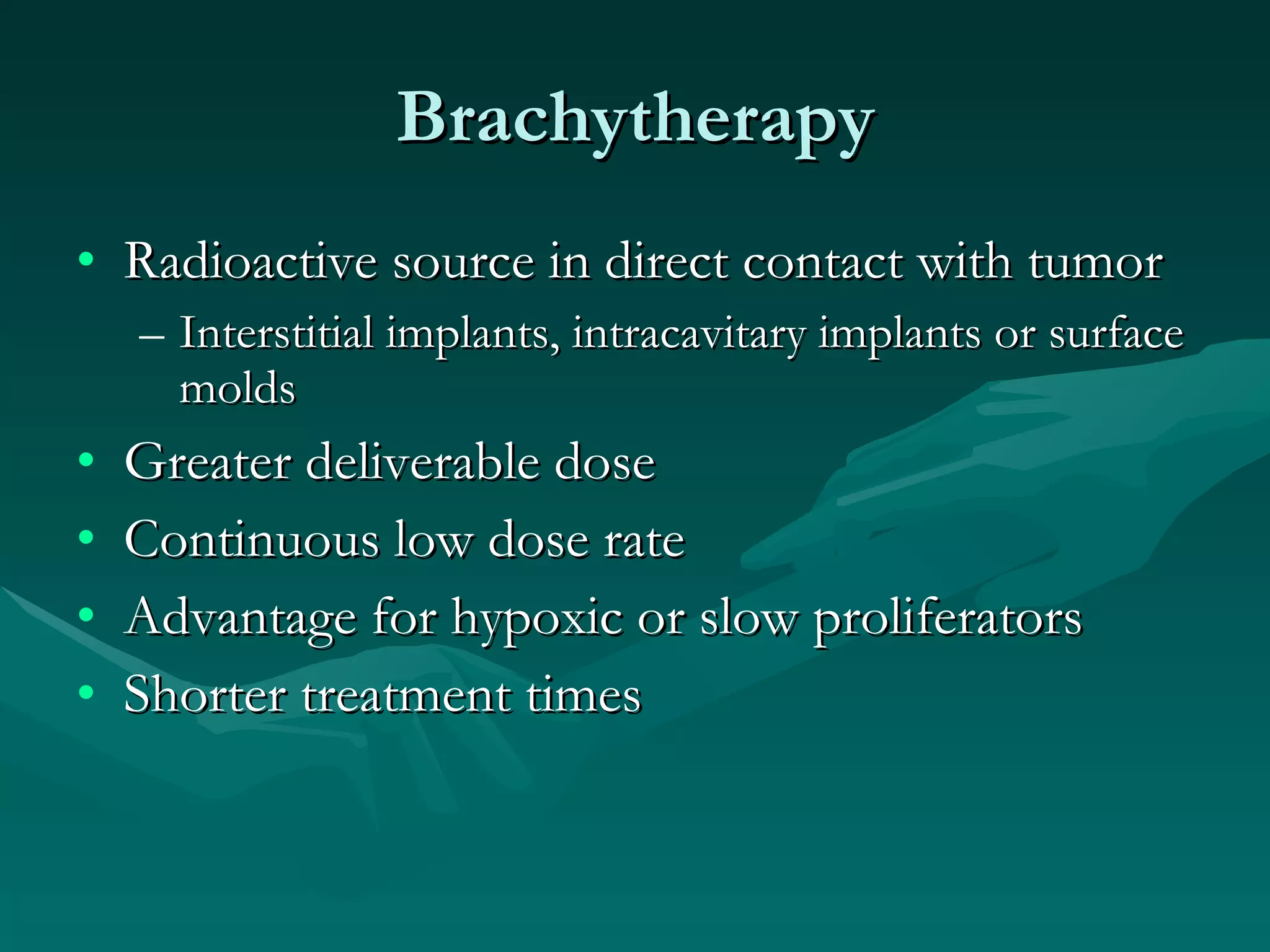 Brachytherapy Radioactive source in direct contact with tumor Interstitial implants, intracavitary implants or surface molds Greater deliverable dose Continuous low dose rate Advantage for hypoxic or slow proliferators Shorter treatment times 