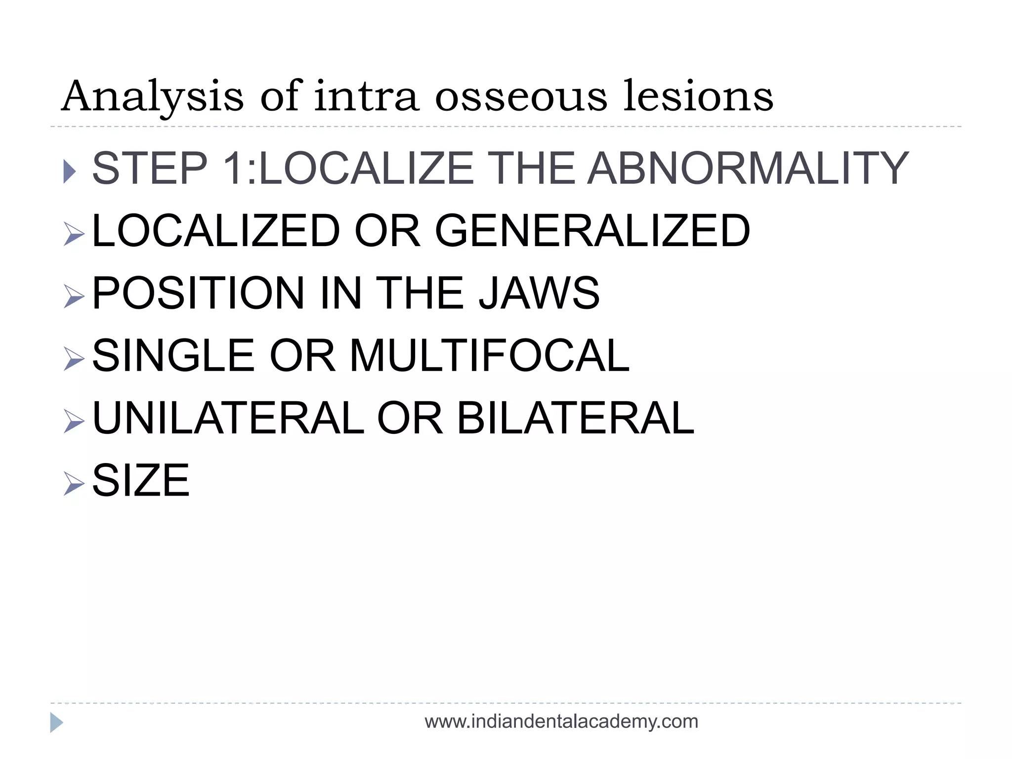 Analysis of intra osseous lesions
 STEP 1:LOCALIZE THE ABNORMALITY
LOCALIZED OR GENERALIZED
POSITION IN THE JAWS
SINGLE OR MULTIFOCAL
UNILATERAL OR BILATERAL
SIZE
www.indiandentalacademy.com
 