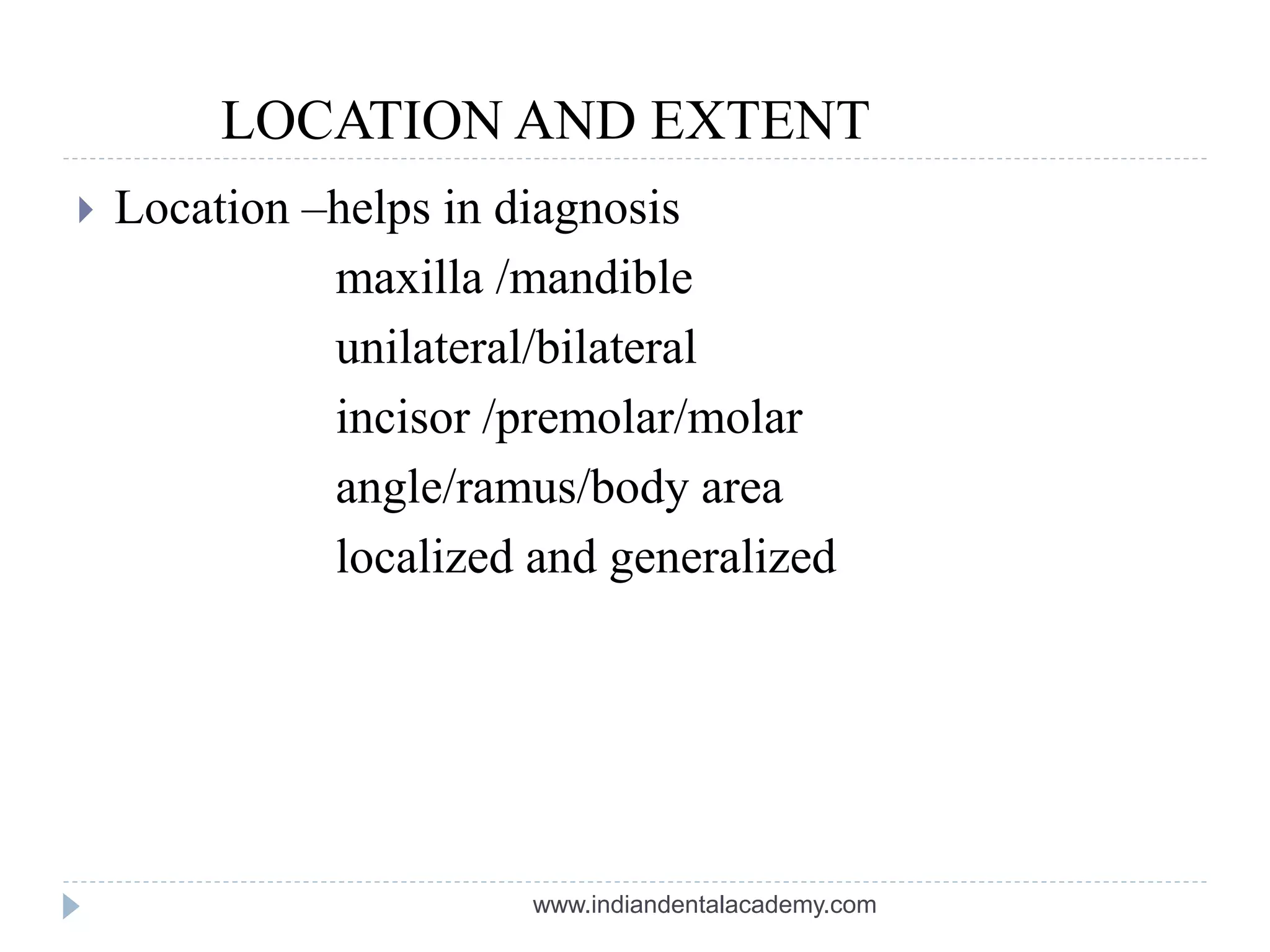 LOCATION AND EXTENT
 Location –helps in diagnosis
maxilla /mandible
unilateral/bilateral
incisor /premolar/molar
angle/ramus/body area
localized and generalized
www.indiandentalacademy.com
 