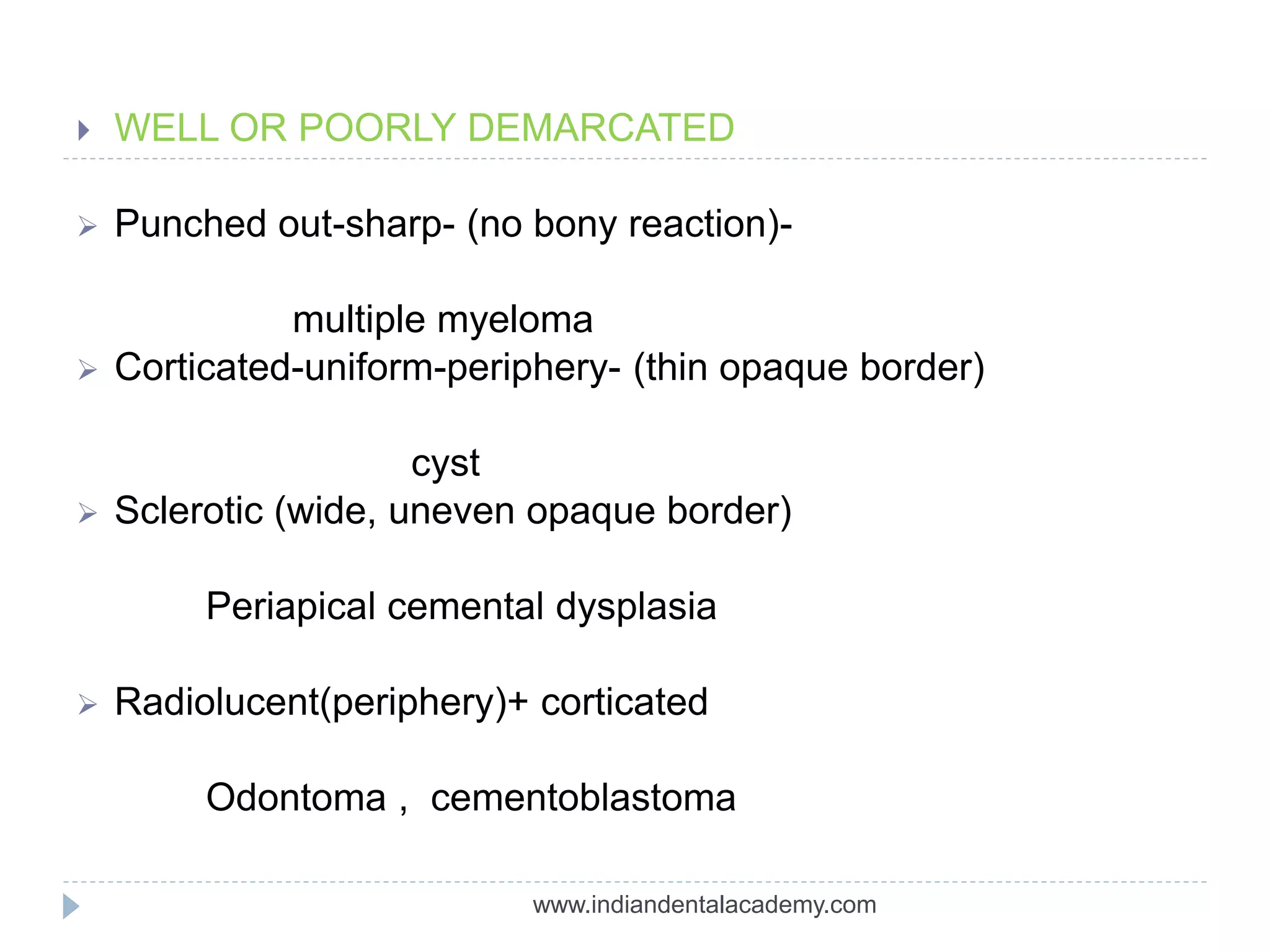  WELL OR POORLY DEMARCATED
 Punched out-sharp- (no bony reaction)-
multiple myeloma
 Corticated-uniform-periphery- (thin opaque border)
cyst
 Sclerotic (wide, uneven opaque border)
Periapical cemental dysplasia
 Radiolucent(periphery)+ corticated
Odontoma , cementoblastoma
www.indiandentalacademy.com
 