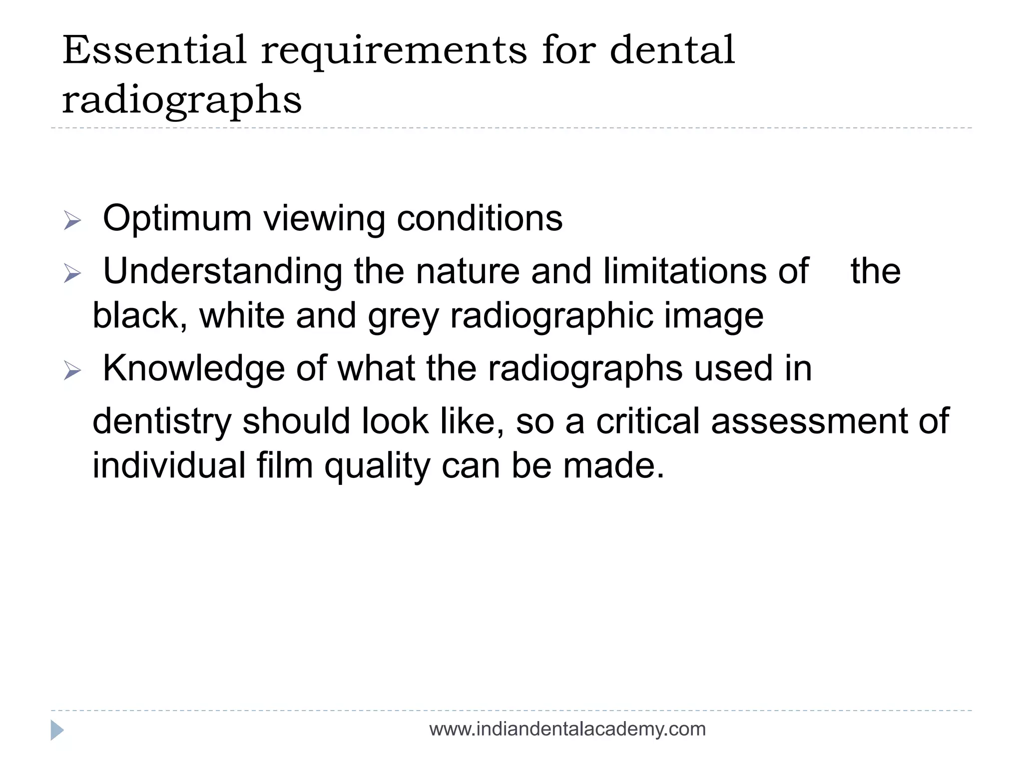 Essential requirements for dental
radiographs
 Optimum viewing conditions
 Understanding the nature and limitations of the
black, white and grey radiographic image
 Knowledge of what the radiographs used in
dentistry should look like, so a critical assessment of
individual film quality can be made.
www.indiandentalacademy.com
 