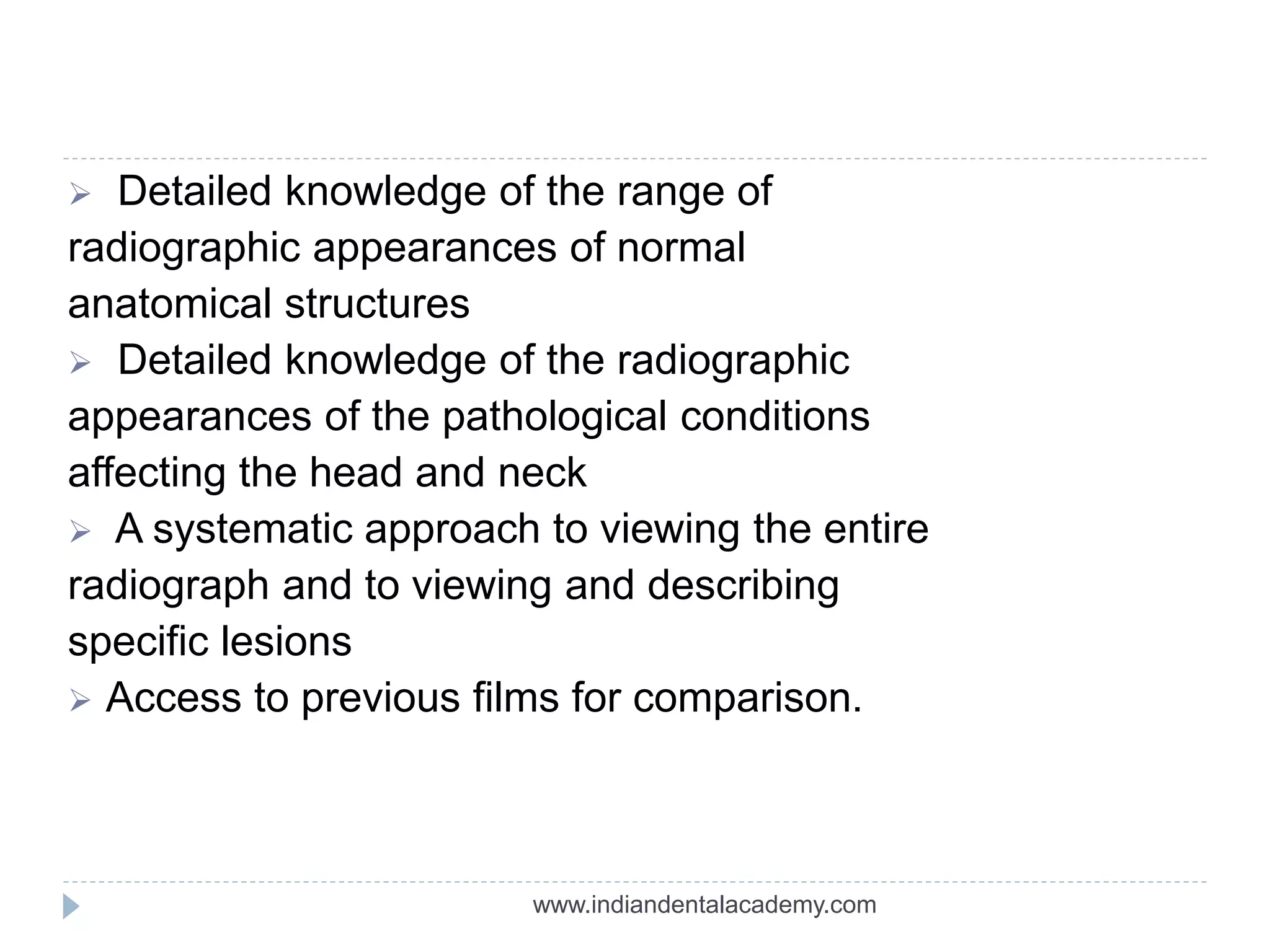  Detailed knowledge of the range of
radiographic appearances of normal
anatomical structures
 Detailed knowledge of the radiographic
appearances of the pathological conditions
affecting the head and neck
 A systematic approach to viewing the entire
radiograph and to viewing and describing
specific lesions
 Access to previous films for comparison.
www.indiandentalacademy.com
 