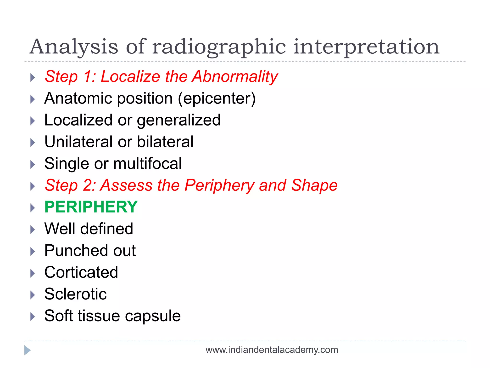 Analysis of radiographic interpretation
 Step 1: Localize the Abnormality
 Anatomic position (epicenter)
 Localized or generalized
 Unilateral or bilateral
 Single or multifocal
 Step 2: Assess the Periphery and Shape
 PERIPHERY
 Well defined
 Punched out
 Corticated
 Sclerotic
 Soft tissue capsule
www.indiandentalacademy.com
 