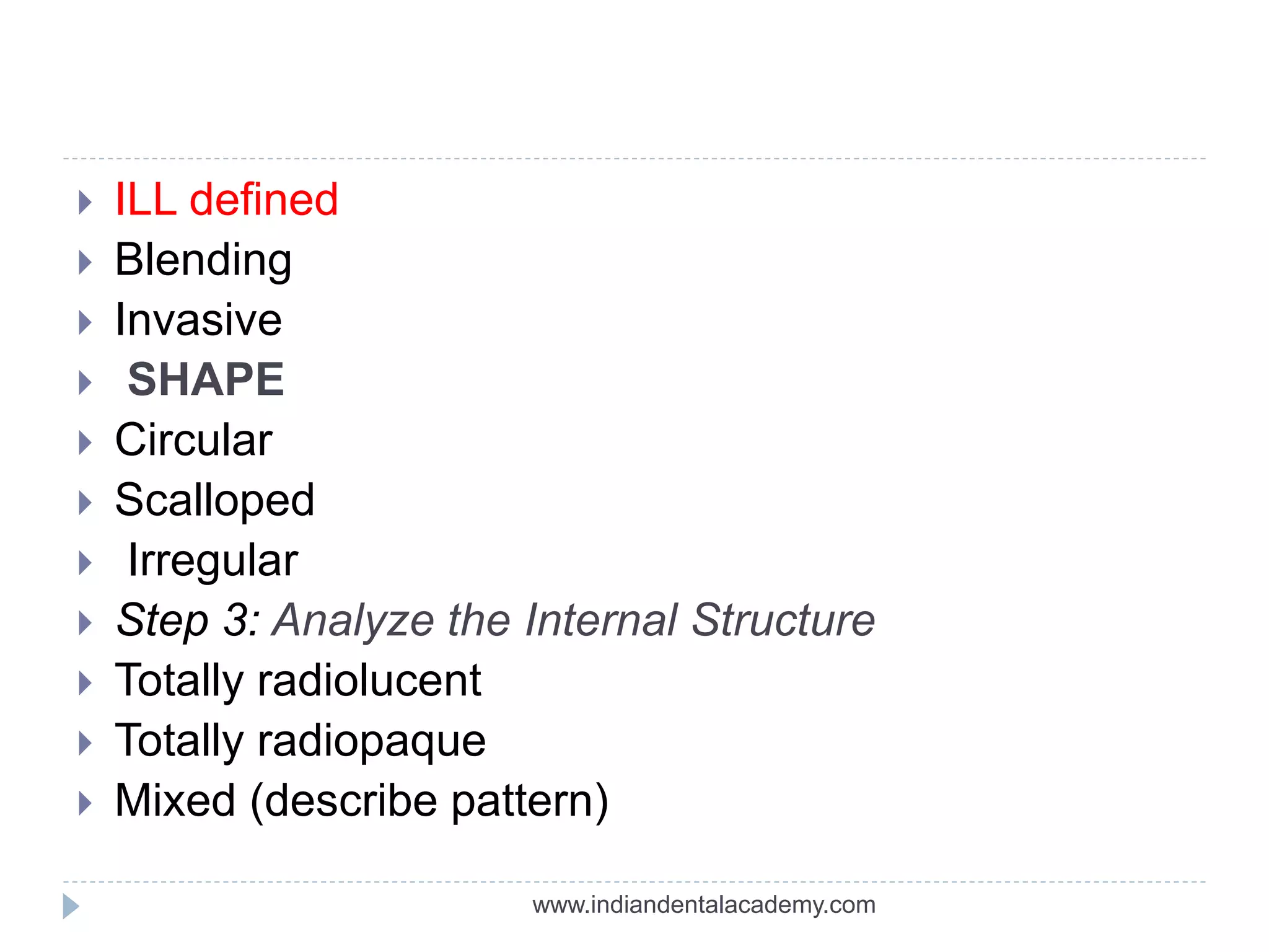  ILL defined
 Blending
 Invasive
 SHAPE
 Circular
 Scalloped
 Irregular
 Step 3: Analyze the Internal Structure
 Totally radiolucent
 Totally radiopaque
 Mixed (describe pattern)
www.indiandentalacademy.com
 