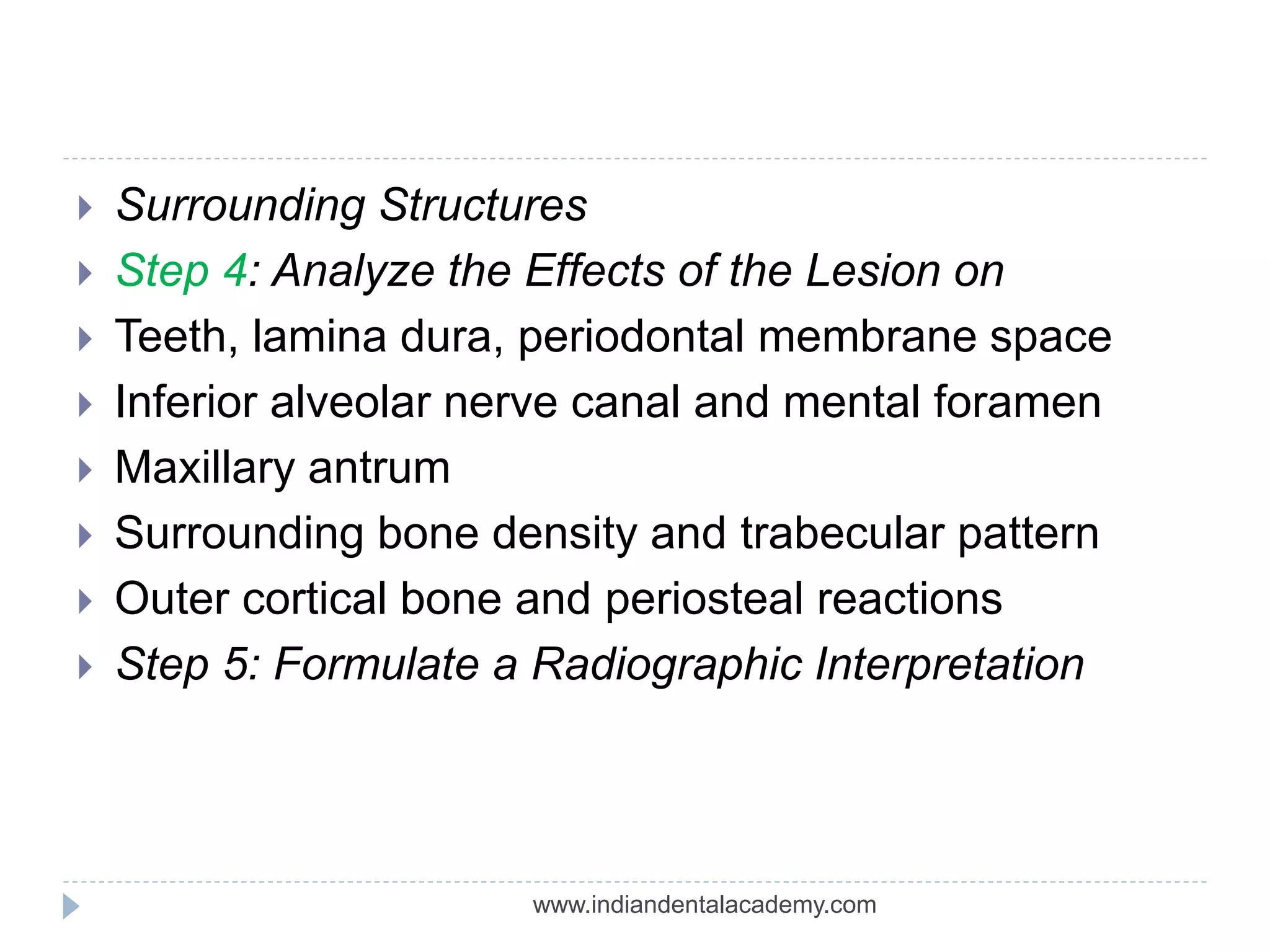 Surrounding Structures
 Step 4: Analyze the Effects of the Lesion on
 Teeth, lamina dura, periodontal membrane space
 Inferior alveolar nerve canal and mental foramen
 Maxillary antrum
 Surrounding bone density and trabecular pattern
 Outer cortical bone and periosteal reactions
 Step 5: Formulate a Radiographic Interpretation
www.indiandentalacademy.com
 