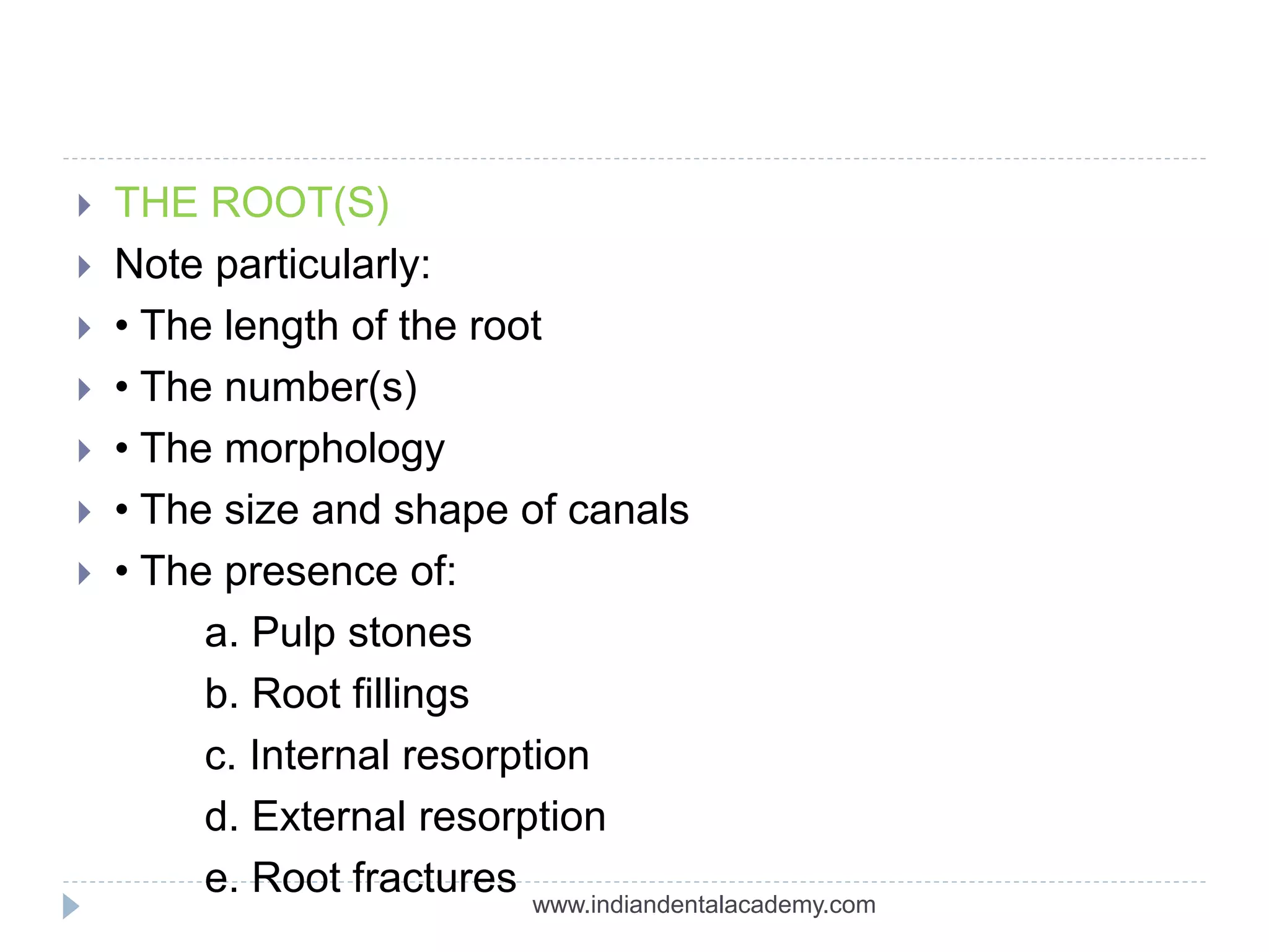  THE ROOT(S)
 Note particularly:
 • The length of the root
 • The number(s)
 • The morphology
 • The size and shape of canals
 • The presence of:
a. Pulp stones
b. Root fillings
c. Internal resorption
d. External resorption
e. Root fractures www.indiandentalacademy.com
 