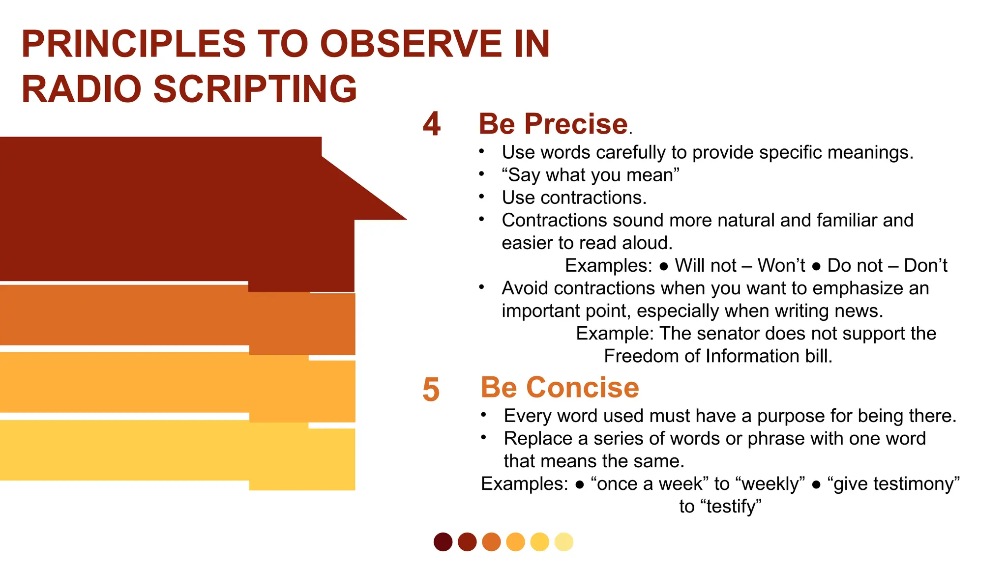 4 Be Precise.
• Use words carefully to provide specific meanings.
• “Say what you mean”
• Use contractions.
• Contractions sound more natural and familiar and
easier to read aloud.
Examples: ● Will not – Won’t ● Do not – Don’t
• Avoid contractions when you want to emphasize an
important point, especially when writing news.
Example: The senator does not support the
Freedom of Information bill.
PRINCIPLES TO OBSERVE IN
RADIO SCRIPTING
5 Be Concise
• Every word used must have a purpose for being there.
• Replace a series of words or phrase with one word
that means the same.
Examples: ● “once a week” to “weekly” ● “give testimony”
to “testify”
 