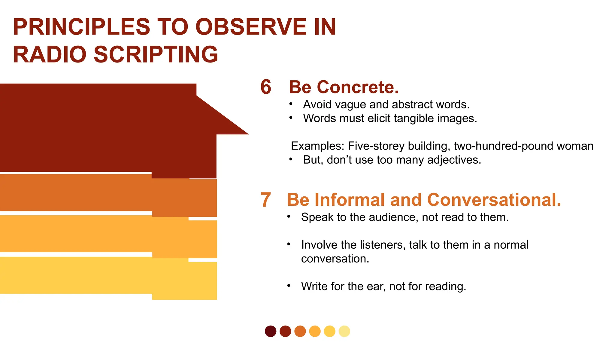6 Be Concrete.
• Avoid vague and abstract words.
• Words must elicit tangible images.
Examples: Five-storey building, two-hundred-pound woman
• But, don’t use too many adjectives.
7 Be Informal and Conversational.
• Speak to the audience, not read to them.
• Involve the listeners, talk to them in a normal
conversation.
• Write for the ear, not for reading.
PRINCIPLES TO OBSERVE IN
RADIO SCRIPTING
 