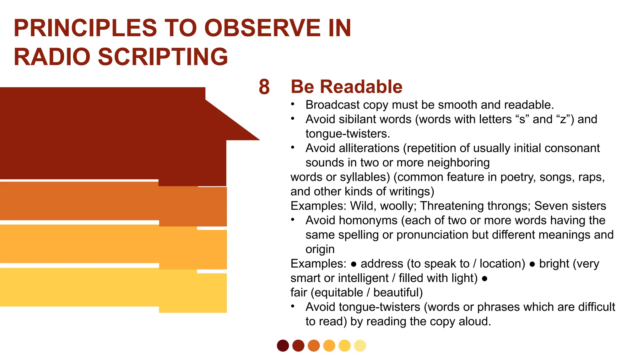 8 Be Readable
• Broadcast copy must be smooth and readable.
• Avoid sibilant words (words with letters “s” and “z”) and
tongue-twisters.
• Avoid alliterations (repetition of usually initial consonant
sounds in two or more neighboring
words or syllables) (common feature in poetry, songs, raps,
and other kinds of writings)
Examples: Wild, woolly; Threatening throngs; Seven sisters
• Avoid homonyms (each of two or more words having the
same spelling or pronunciation but different meanings and
origin
Examples: ● address (to speak to / location) ● bright (very
smart or intelligent / filled with light) ●
fair (equitable / beautiful)
• Avoid tongue-twisters (words or phrases which are difficult
to read) by reading the copy aloud.
PRINCIPLES TO OBSERVE IN
RADIO SCRIPTING
 
