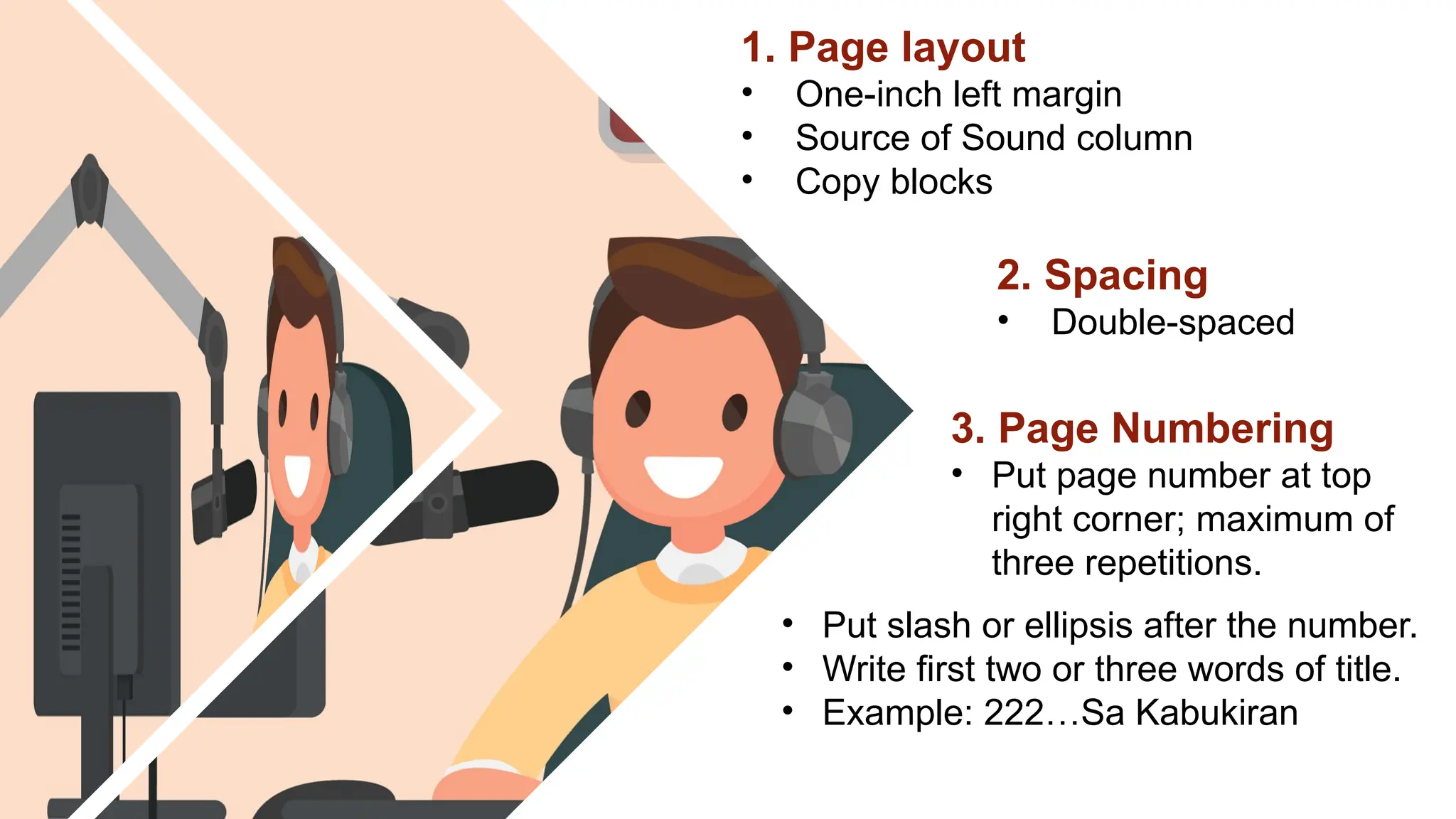 1. Page layout
• One-inch left margin
• Source of Sound column
• Copy blocks
2. Spacing
• Double-spaced
3. Page Numbering
• Put page number at top
right corner; maximum of
three repetitions.
• Put slash or ellipsis after the number.
• Write first two or three words of title.
• Example: 222…Sa Kabukiran
 