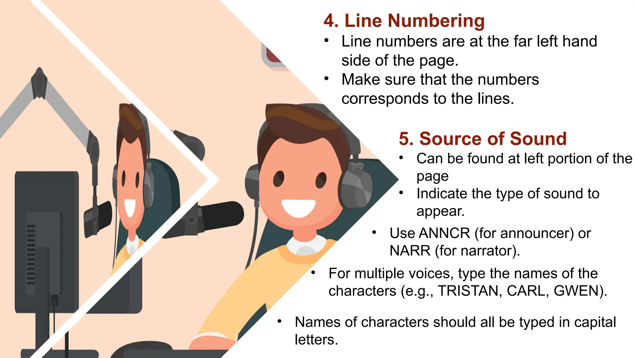 4. Line Numbering
• Line numbers are at the far left hand
side of the page.
• Make sure that the numbers
corresponds to the lines.
5. Source of Sound
• Can be found at left portion of the
page
• Indicate the type of sound to
appear.
• Use ANNCR (for announcer) or
NARR (for narrator).
• For multiple voices, type the names of the
characters (e.g., TRISTAN, CARL, GWEN).
• Names of characters should all be typed in capital
letters.
 