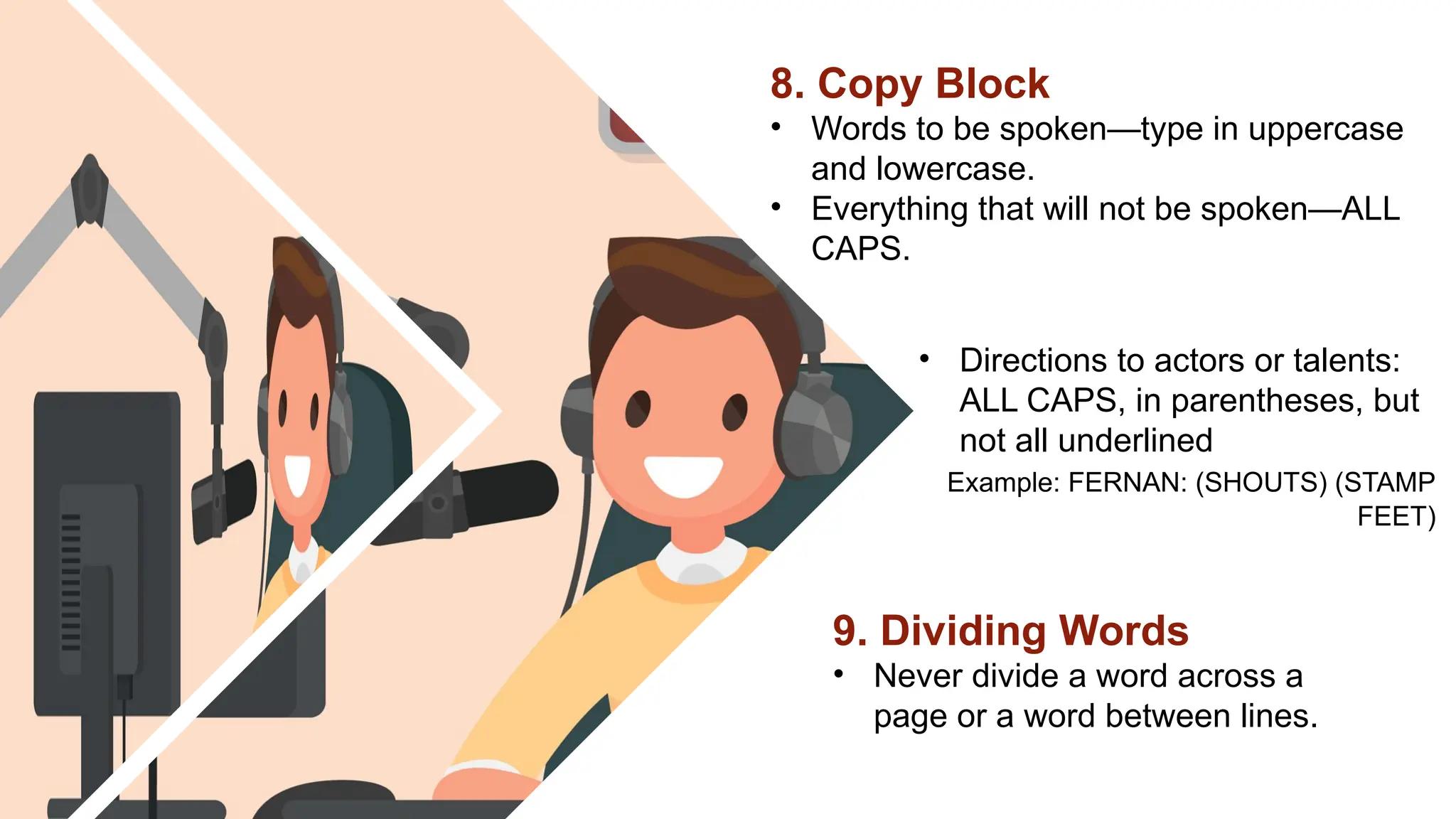 • Directions to actors or talents:
ALL CAPS, in parentheses, but
not all underlined
Example: FERNAN: (SHOUTS) (STAMP
FEET)
9. Dividing Words
• Never divide a word across a
page or a word between lines.
8. Copy Block
• Words to be spoken—type in uppercase
and lowercase.
• Everything that will not be spoken—ALL
CAPS.
 
