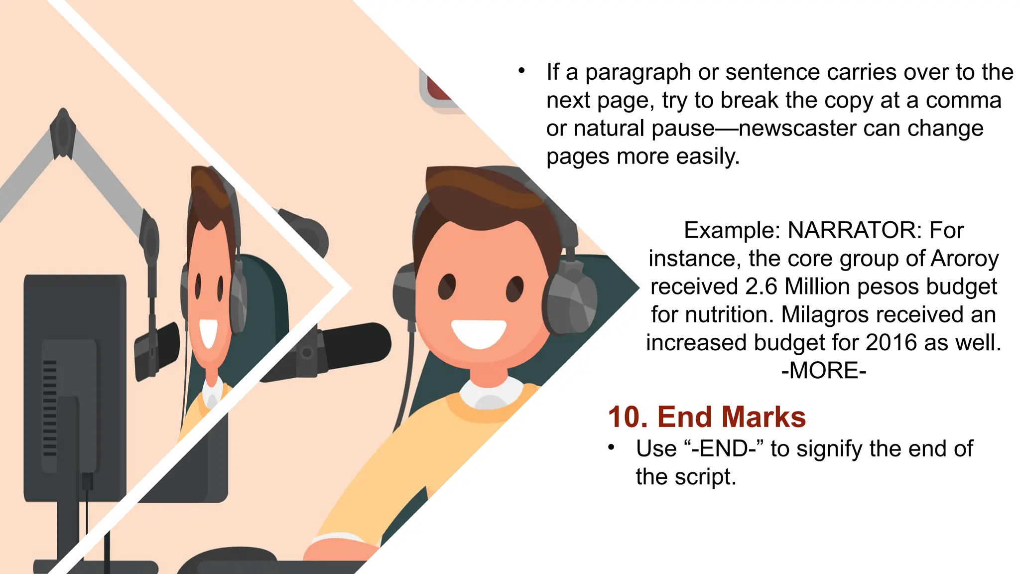 10. End Marks
• Use “-END-” to signify the end of
the script.
Example: NARRATOR: For
instance, the core group of Aroroy
received 2.6 Million pesos budget
for nutrition. Milagros received an
increased budget for 2016 as well.
-MORE-
• If a paragraph or sentence carries over to the
next page, try to break the copy at a comma
or natural pause—newscaster can change
pages more easily.
 