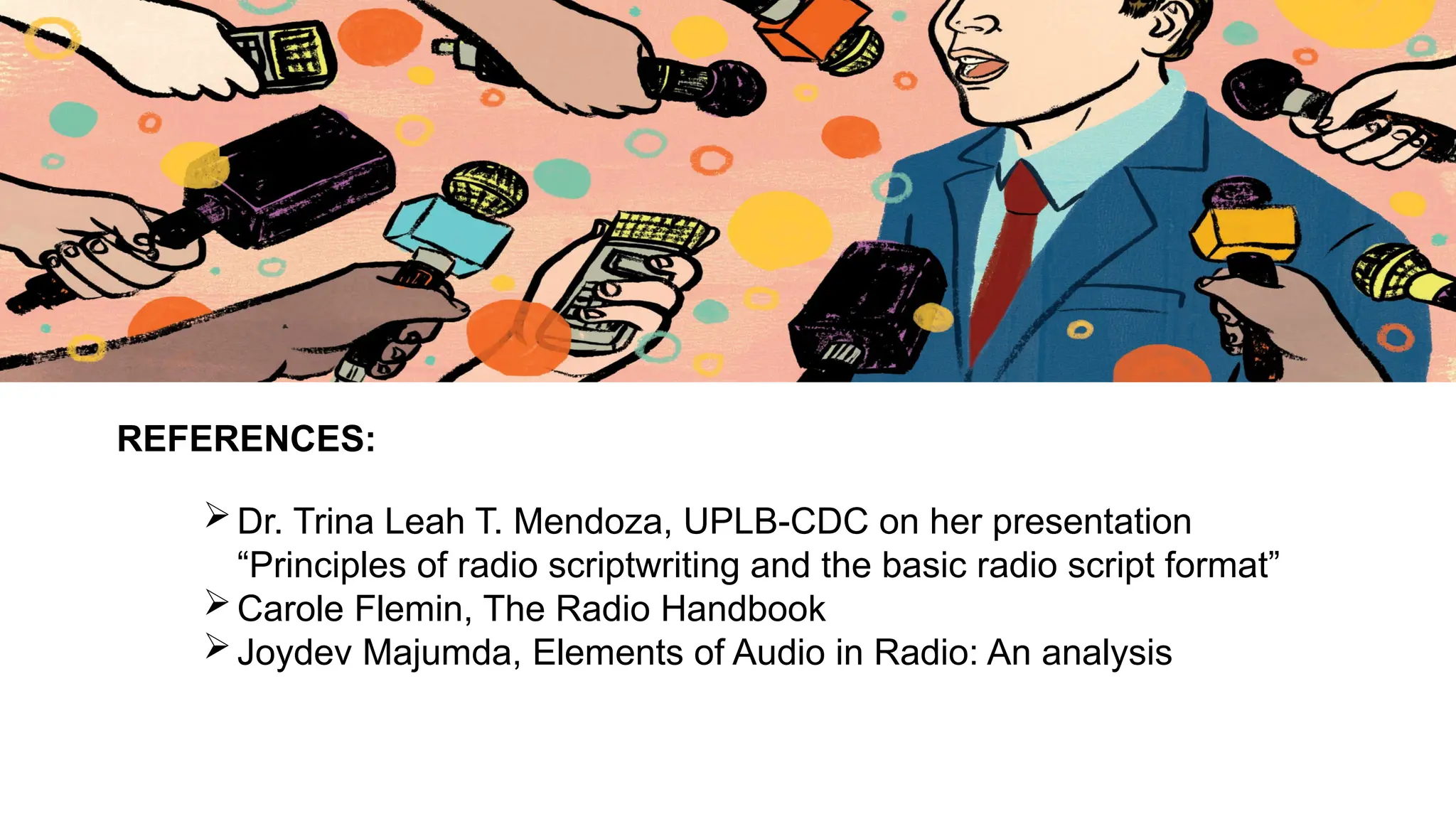 REFERENCES:
Dr. Trina Leah T. Mendoza, UPLB-CDC on her presentation
“Principles of radio scriptwriting and the basic radio script format”
Carole Flemin, The Radio Handbook
Joydev Majumda, Elements of Audio in Radio: An analysis
 