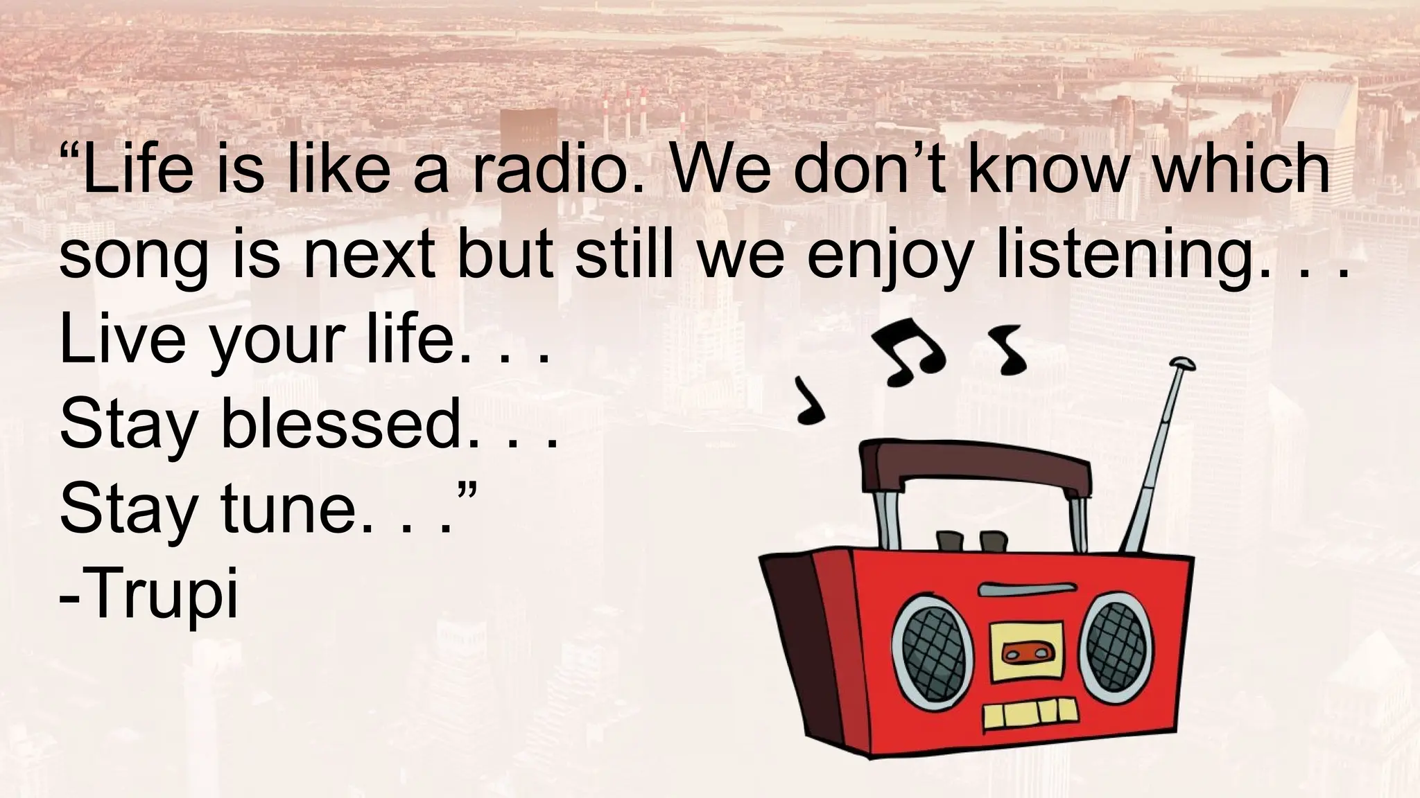 “Life is like a radio. We don’t know which
song is next but still we enjoy listening. . .
Live your life. . .
Stay blessed. . .
Stay tune. . .”
-Trupi
 