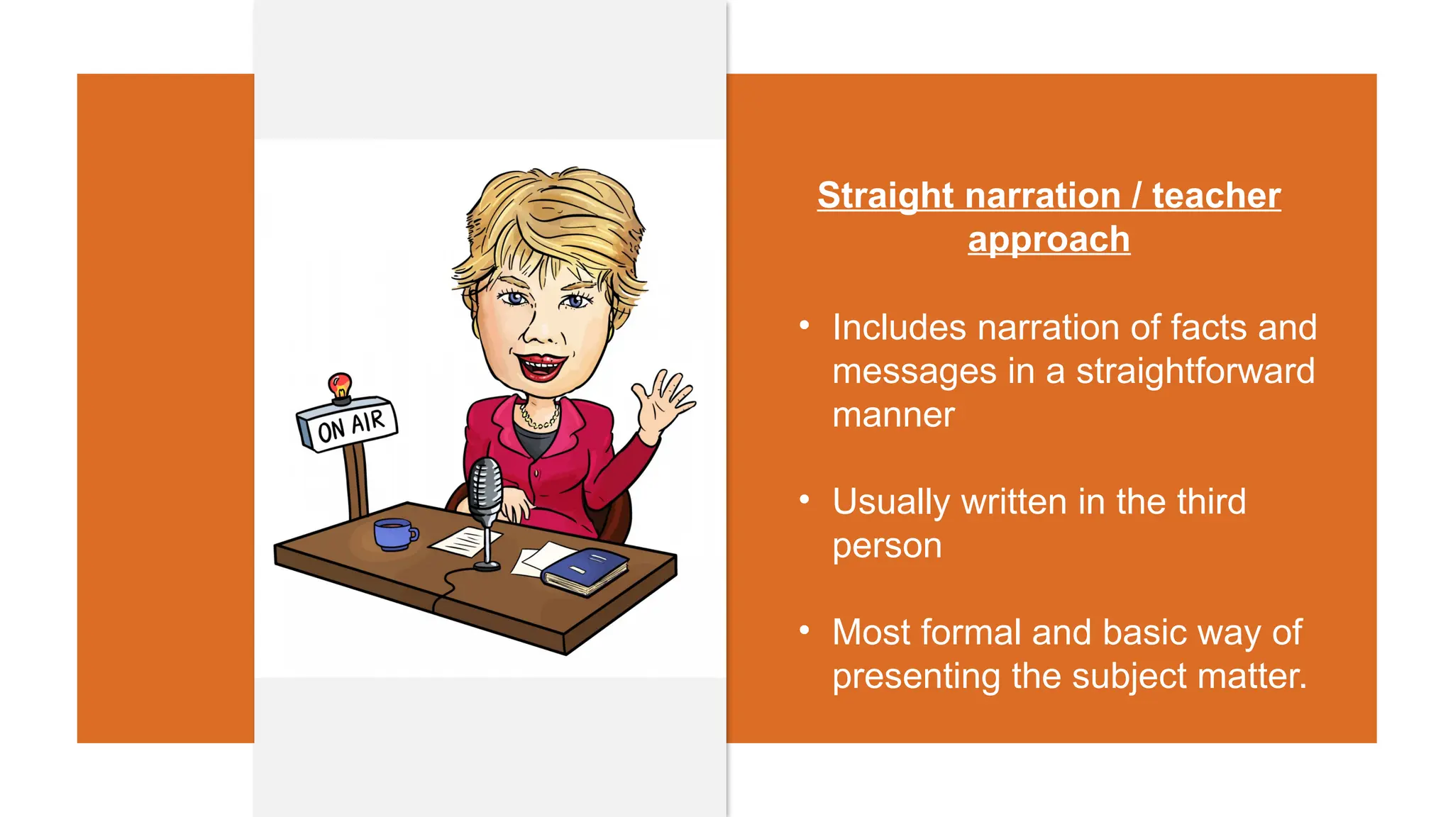Straight narration / teacher
approach
• Includes narration of facts and
messages in a straightforward
manner
• Usually written in the third
person
• Most formal and basic way of
presenting the subject matter.
 