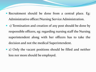  Recruitment should be done from a central place. Eg:
Administrative officer/Nursing Service Administration.
 1) Termination and creation of any post should be done by
responsible officers, eg: regarding nursing staff the Nursing
superintendent along with her officers has to take the
decision and not the medical Superintendent.
 2) Only the vacant positions should be filled and neither
less nor more should be employed.
 
