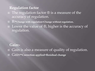 Regulation factor
 The regulation factor ® is a measure of the
accuracy of regulation.
 R=Change with regulation÷Change without regulation.
 Lower the value of ®, higher is the accuracy of
regulation.
Gain:-
 Gain is also a measure of quality of regulation.
 Gain=Correction applied÷Residual change
 