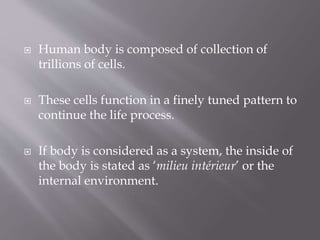  Human body is composed of collection of
trillions of cells.
 These cells function in a finely tuned pattern to
continue the life process.
 If body is considered as a system, the inside of
the body is stated as ‘milieu intérieur’ or the
internal environment.
 
