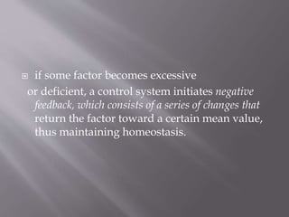  if some factor becomes excessive
or deficient, a control system initiates negative
feedback, which consists of a series of changes that
return the factor toward a certain mean value,
thus maintaining homeostasis.
 