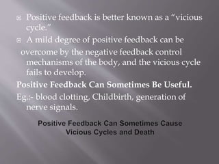  Positive feedback is better known as a “vicious
cycle.”
 A mild degree of positive feedback can be
overcome by the negative feedback control
mechanisms of the body, and the vicious cycle
fails to develop.
Positive Feedback Can Sometimes Be Useful.
Eg.:- blood clotting, Childbirth, generation of
nerve signals.
 