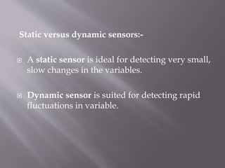 Static versus dynamic sensors:-
 A static sensor is ideal for detecting very small,
slow changes in the variables.
 Dynamic sensor is suited for detecting rapid
fluctuations in variable.
 