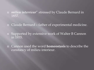  milieu interrieur” stressed by Claude Bernard in
1857.
 Claude Bernard – father of experimental medicine.
 Supported by extensive work of Walter B Cannon
in 1935.
 Cannon used the word homeostasis to describe the
constancy of milieu interieur.
 