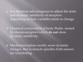  It is therefore advantageous to adjust the static
and dynamic sensitivity of receptors
depending on how variables tends to change.
 Chemical composition of body fluids- sensed
by chemo-receptors which do not show
dynamic sensitivity.
 Mechanoreceptors mostly sense dynamic
changes. But in muscle spindles both sensors
are functioning.
 
