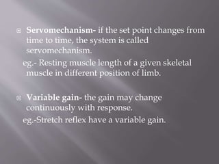  Servomechanism- if the set point changes from
time to time, the system is called
servomechanism.
eg.- Resting muscle length of a given skeletal
muscle in different position of limb.
 Variable gain- the gain may change
continuously with response.
eg.-Stretch reflex have a variable gain.
 