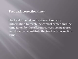 Feedback correction time:-
The total time taken by afferent sensory
information to reach the control center and the
time taken by the efferent corrective measures
to take effect constitute the feedback correction
time.
 