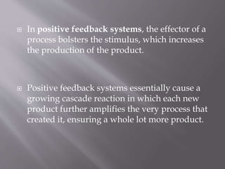  In positive feedback systems, the effector of a
process bolsters the stimulus, which increases
the production of the product.
 Positive feedback systems essentially cause a
growing cascade reaction in which each new
product further amplifies the very process that
created it, ensuring a whole lot more product.
 