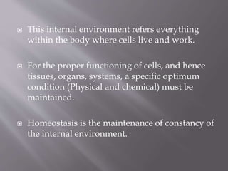  This internal environment refers everything
within the body where cells live and work.
 For the proper functioning of cells, and hence
tissues, organs, systems, a specific optimum
condition (Physical and chemical) must be
maintained.
 Homeostasis is the maintenance of constancy of
the internal environment.
 