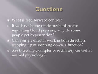 What is feed forward control?
 If we have homeostatic mechanisms for
regulating blood pressure, why do some
people get hypertension?
 Can a single effector work in both direction:
stepping up or stepping down, a function?
 Are there any examples of oscillatory control in
normal physiology?
 