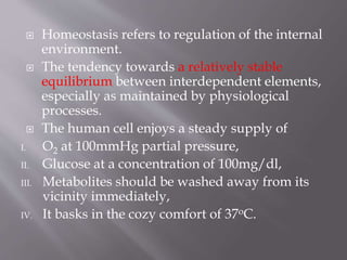  Homeostasis refers to regulation of the internal
environment.
 The tendency towards a relatively stable
equilibrium between interdependent elements,
especially as maintained by physiological
processes.
 The human cell enjoys a steady supply of
I. O2 at 100mmHg partial pressure,
II. Glucose at a concentration of 100mg/dl,
III. Metabolites should be washed away from its
vicinity immediately,
IV. It basks in the cozy comfort of 37oC.
 