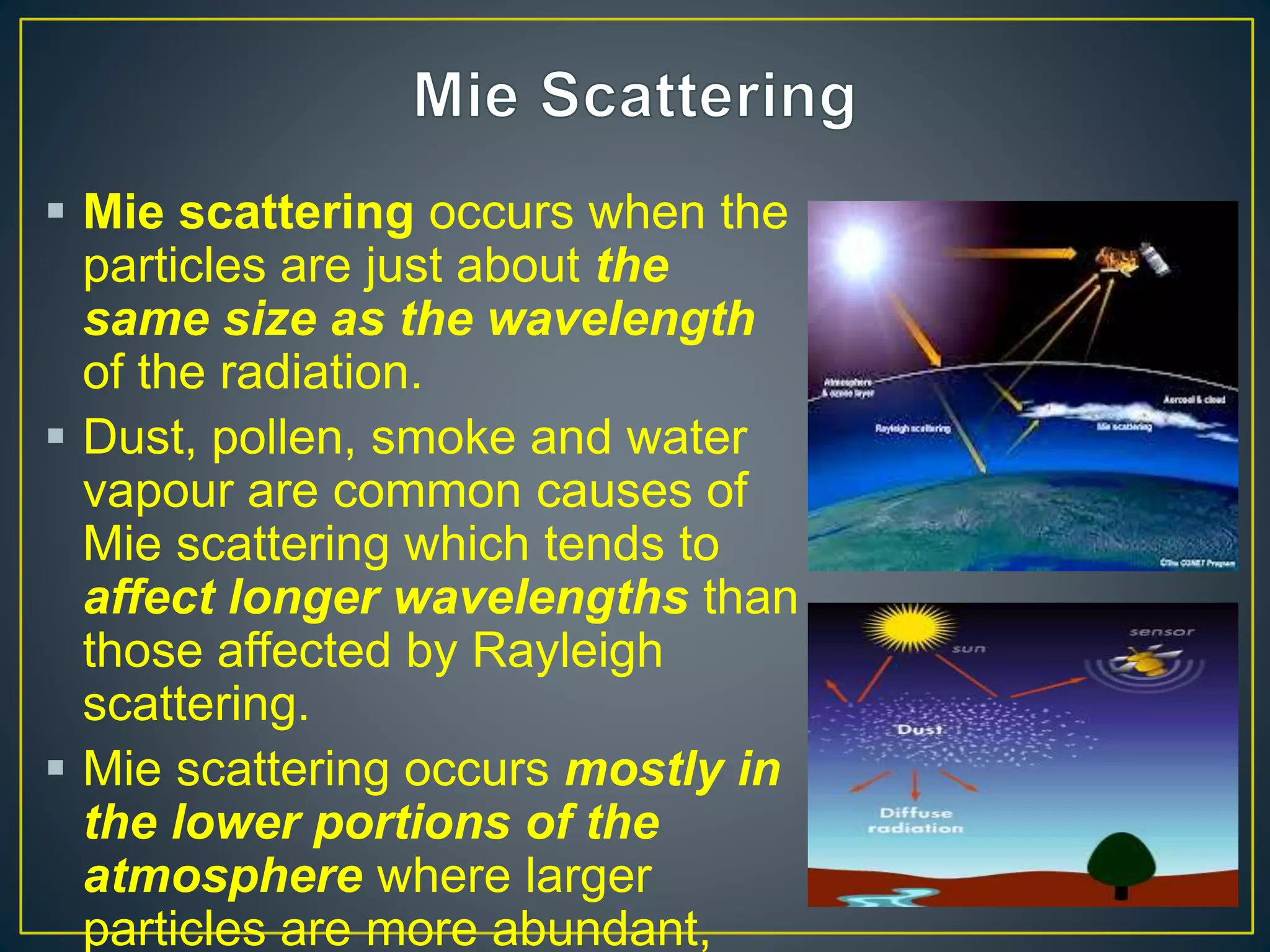  Mie scattering occurs when the
particles are just about the
same size as the wavelength
of the radiation.
 Dust, pollen, smoke and water
vapour are common causes of
Mie scattering which tends to
affect longer wavelengths than
those affected by Rayleigh
scattering.
 Mie scattering occurs mostly in
the lower portions of the
atmosphere where larger
particles are more abundant,
 