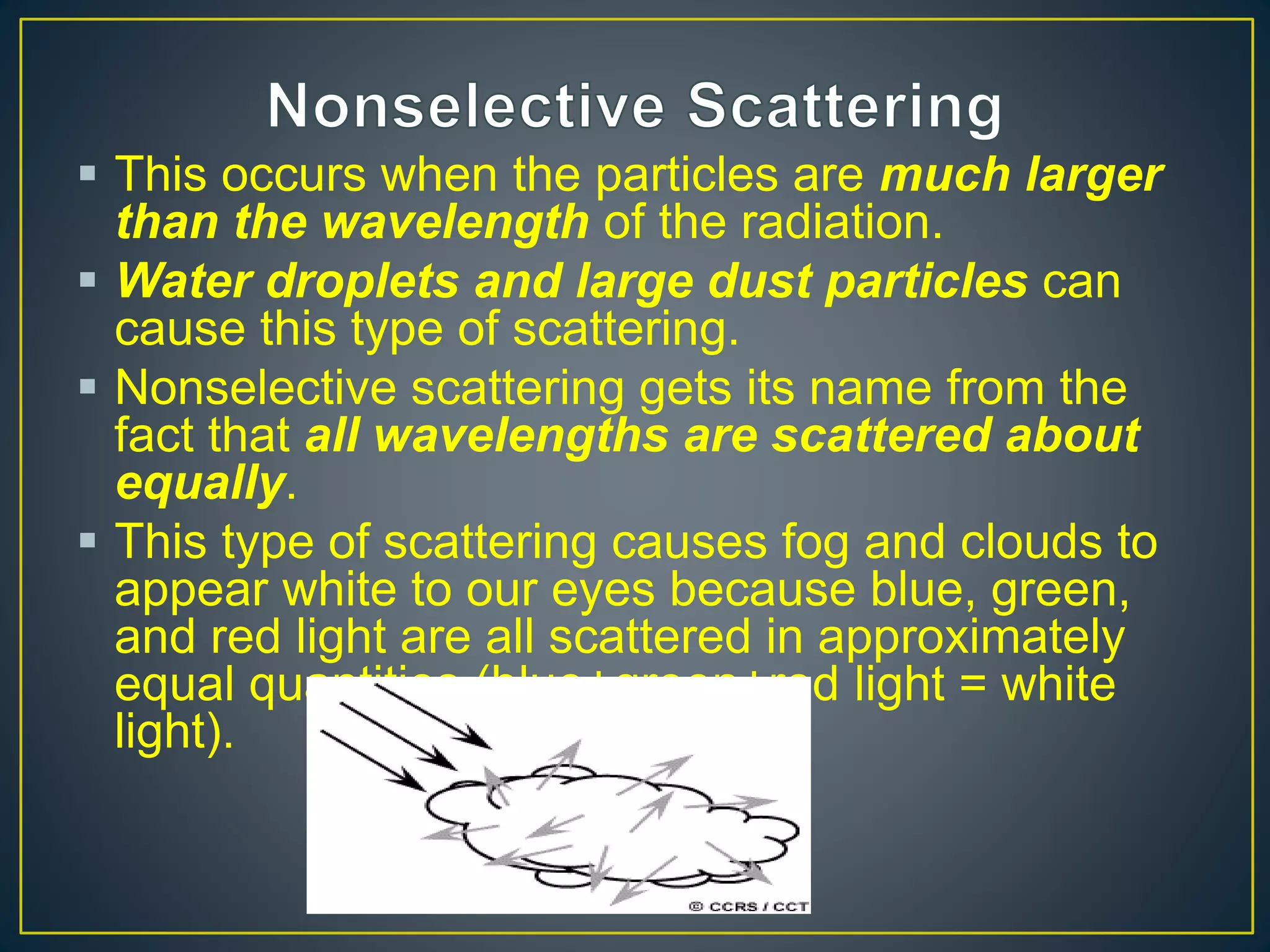  This occurs when the particles are much larger
than the wavelength of the radiation.
 Water droplets and large dust particles can
cause this type of scattering.
 Nonselective scattering gets its name from the
fact that all wavelengths are scattered about
equally.
 This type of scattering causes fog and clouds to
appear white to our eyes because blue, green,
and red light are all scattered in approximately
equal quantities (blue+green+red light = white
light).
 