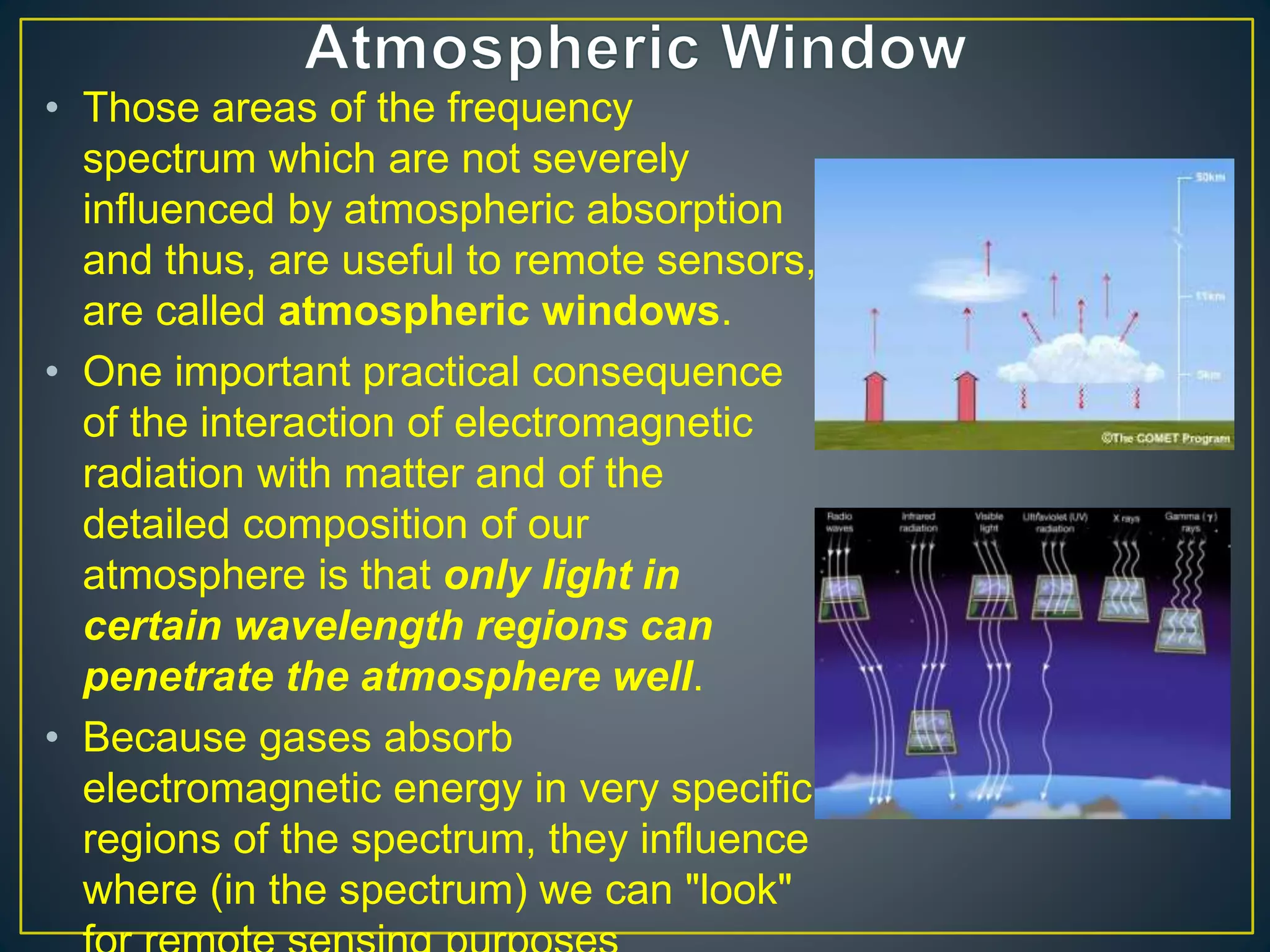 • Those areas of the frequency
spectrum which are not severely
influenced by atmospheric absorption
and thus, are useful to remote sensors,
are called atmospheric windows.
• One important practical consequence
of the interaction of electromagnetic
radiation with matter and of the
detailed composition of our
atmosphere is that only light in
certain wavelength regions can
penetrate the atmosphere well.
• Because gases absorb
electromagnetic energy in very specific
regions of the spectrum, they influence
where (in the spectrum) we can "look"
 