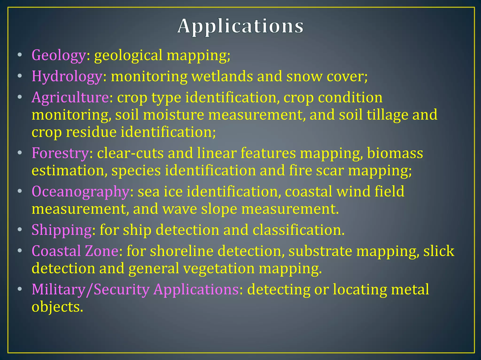 • Geology: geological mapping;
• Hydrology: monitoring wetlands and snow cover;
• Agriculture: crop type identification, crop condition
monitoring, soil moisture measurement, and soil tillage and
crop residue identification;
• Forestry: clear-cuts and linear features mapping, biomass
estimation, species identification and fire scar mapping;
• Oceanography: sea ice identification, coastal wind field
measurement, and wave slope measurement.
• Shipping: for ship detection and classification.
• Coastal Zone: for shoreline detection, substrate mapping, slick
detection and general vegetation mapping.
• Military/Security Applications: detecting or locating metal
objects.
 