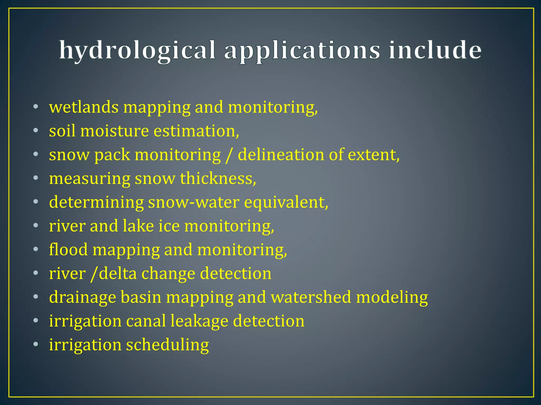 • wetlands mapping and monitoring,
• soil moisture estimation,
• snow pack monitoring / delineation of extent,
• measuring snow thickness,
• determining snow-water equivalent,
• river and lake ice monitoring,
• flood mapping and monitoring,
• river /delta change detection
• drainage basin mapping and watershed modeling
• irrigation canal leakage detection
• irrigation scheduling
 