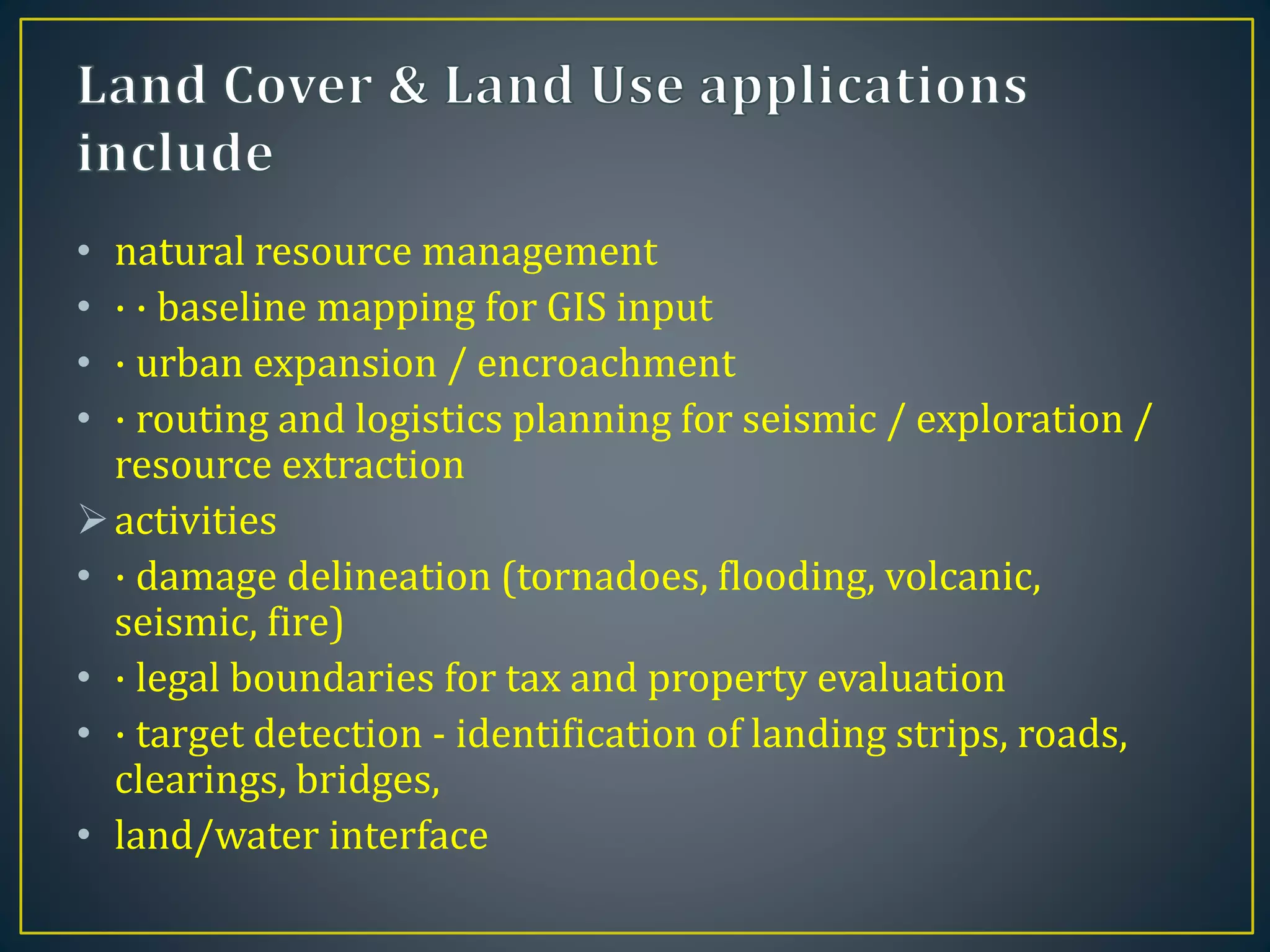 • natural resource management
• · · baseline mapping for GIS input
• · urban expansion / encroachment
• · routing and logistics planning for seismic / exploration /
resource extraction
activities
• · damage delineation (tornadoes, flooding, volcanic,
seismic, fire)
• · legal boundaries for tax and property evaluation
• · target detection - identification of landing strips, roads,
clearings, bridges,
• land/water interface
 