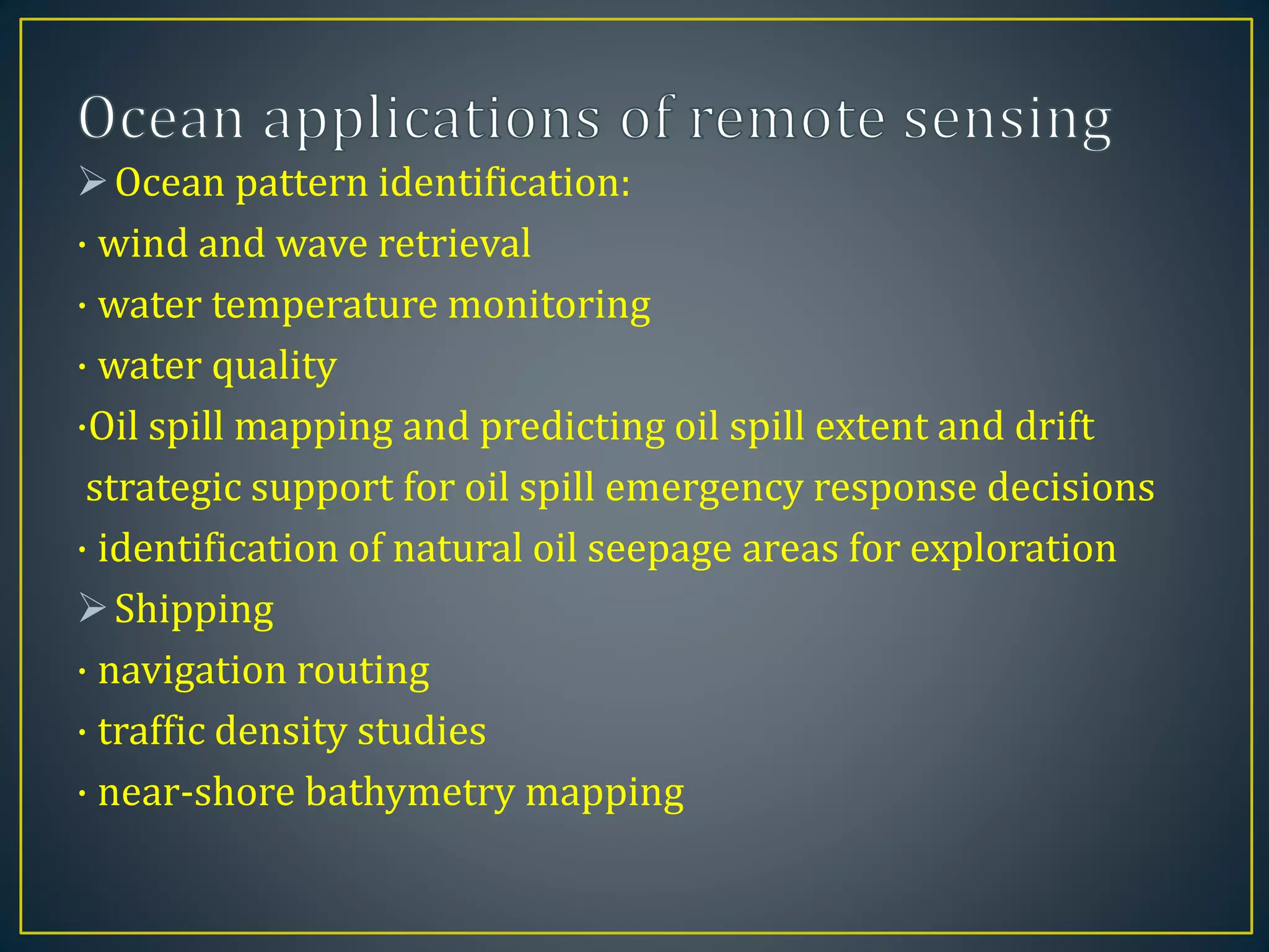 Ocean pattern identification:
· wind and wave retrieval
· water temperature monitoring
· water quality
·Oil spill mapping and predicting oil spill extent and drift
strategic support for oil spill emergency response decisions
· identification of natural oil seepage areas for exploration
Shipping
· navigation routing
· traffic density studies
· near-shore bathymetry mapping
 