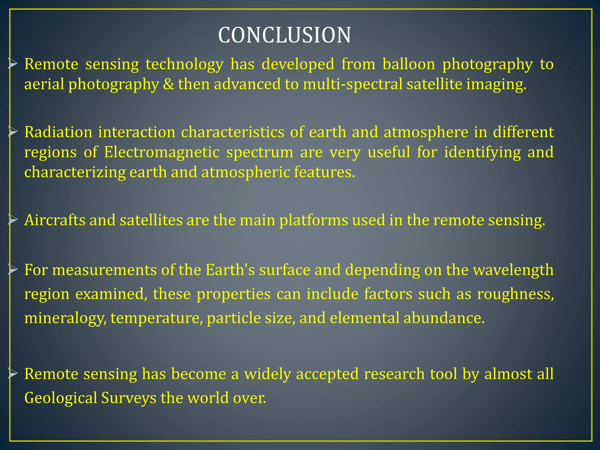  Remote sensing technology has developed from balloon photography to
aerial photography & then advanced to multi-spectral satellite imaging.
 Radiation interaction characteristics of earth and atmosphere in different
regions of Electromagnetic spectrum are very useful for identifying and
characterizing earth and atmospheric features.
 Aircrafts and satellites are the main platforms used in the remote sensing.
 For measurements of the Earth's surface and depending on the wavelength
region examined, these properties can include factors such as roughness,
mineralogy, temperature, particle size, and elemental abundance.
 Remote sensing has become a widely accepted research tool by almost all
Geological Surveys the world over.
CONCLUSION
 